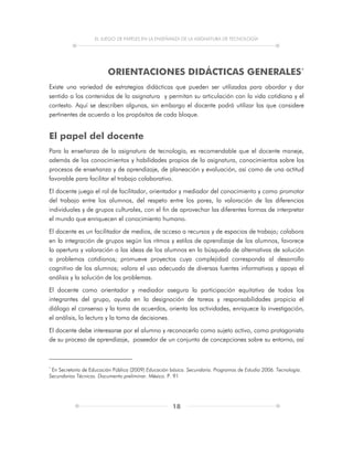 EL JUEGO DE PAPELES EN LA ENSEÑANZA DE LA ASIGNATURA DE TECNOLOGÍA
18
ORIENTACIONES DIDÁCTICAS GENERALES*
Existe una variedad de estrategias didácticas que pueden ser utilizadas para abordar y dar
sentido a los contenidos de la asignatura y permitan su articulación con la vida cotidiana y el
contexto. Aquí se describen algunas, sin embargo el docente podrá utilizar las que considere
pertinentes de acuerdo a los propósitos de cada bloque.
El papel del docente
Para la enseñanza de la asignatura de tecnología, es recomendable que el docente maneje,
además de los conocimientos y habilidades propios de la asignatura, conocimientos sobre los
procesos de enseñanza y de aprendizaje, de planeación y evaluación, así como de una actitud
favorable para facilitar el trabajo colaborativo.
El docente juega el rol de facilitador, orientador y mediador del conocimiento y como promotor
del trabajo entre los alumnos, del respeto entre los pares, la valoración de las diferencias
individuales y de grupos culturales, con el fin de aprovechar las diferentes formas de interpretar
el mundo que enriquecen el conocimiento humano.
El docente es un facilitador de medios, de acceso a recursos y de espacios de trabajo; colabora
en la integración de grupos según los ritmos y estilos de aprendizaje de los alumnos, favorece
la apertura y valoración a las ideas de los alumnos en la búsqueda de alternativas de solución
a problemas cotidianos; promueve proyectos cuya complejidad corresponda al desarrollo
cognitivo de los alumnos; valora el uso adecuado de diversas fuentes informativas y apoya el
análisis y la solución de los problemas.
El docente como orientador y mediador asegura la participación equitativa de todos los
integrantes del grupo, ayuda en la designación de tareas y responsabilidades propicia el
diálogo el consenso y la toma de acuerdos, orienta las actividades, enriquece la investigación,
el análisis, la lectura y la toma de decisiones.
El docente debe interesarse por el alumno y reconocerlo como sujeto activo, como protagonista
de su proceso de aprendizaje, poseedor de un conjunto de concepciones sobre su entorno, así
*
En Secretaría de Educación Pública (2009) Educación básica. Secundaria. Programas de Estudio 2006. Tecnología.
Secundarias Técnicas. Documento preliminar. México. P. 91
 