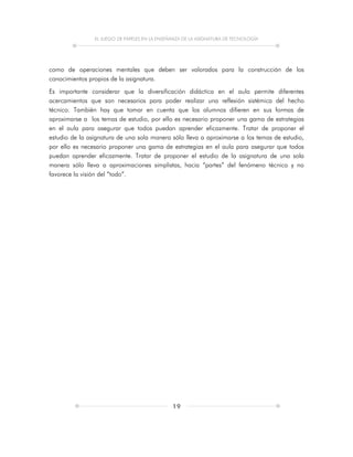 EL JUEGO DE PAPELES EN LA ENSEÑANZA DE LA ASIGNATURA DE TECNOLOGÍA
19
como de operaciones mentales que deben ser valorados para la construcción de los
conocimientos propios de la asignatura.
Es importante considerar que la diversificación didáctica en el aula permite diferentes
acercamientos que son necesarios para poder realizar una reflexión sistémica del hecho
técnico. También hay que tomar en cuenta que los alumnos difieren en sus formas de
aproximarse a los temas de estudio, por ello es necesario proponer una gama de estrategias
en el aula para asegurar que todos puedan aprender eficazmente. Tratar de proponer el
estudio de la asignatura de una sola manera sólo lleva a aproximarse a los temas de estudio,
por ello es necesario proponer una gama de estrategias en el aula para asegurar que todos
puedan aprender eficazmente. Tratar de proponer el estudio de la asignatura de una sola
manera sólo lleva a aproximaciones simplistas, hacia “partes” del fenómeno técnico y no
favorece la visión del “todo”.
 