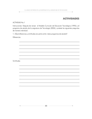 EL JUEGO DE PAPELES EN LA ENSEÑANZA DE LA ASIGNATURA DE TECNOLOGÍA
20
ACTIVIDADES
ACTIVIDAD No.1
Instrucciones: Después de revisar el Modelo Curricular de Educación Tecnológica (1995) y el
programa de estudio de la asignatura de Tecnología (2004), conteste las siguientes preguntas
de manera individual.
1. ¿Qué diferencias y similitudes encuentra entre éstos programas de estudio?
Diferencias
Similitudes
 