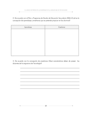 EL JUEGO DE PAPELES EN LA ENSEÑANZA DE LA ASIGNATURA DE TECNOLOGÍA
21
2. De acuerdo con el Plan y Programas de Estudio de Educación Secundaria 2006 ¿Cuál es la
concepción de aprendizaje y enseñanza que se pretende propiciar en los alumnos?
Aprendizaje Enseñanza
3. De acuerdo con la concepción de enseñanza ¿Qué características deben de poseer los
docentes de la asignatura de Tecnología?
 