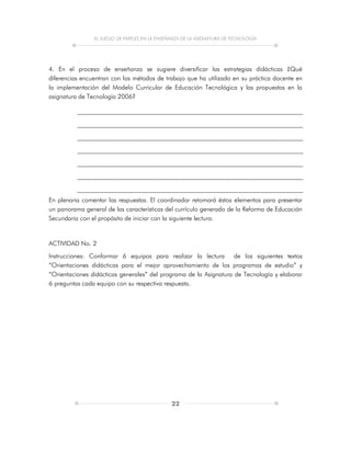 EL JUEGO DE PAPELES EN LA ENSEÑANZA DE LA ASIGNATURA DE TECNOLOGÍA
22
4. En el proceso de enseñanza se sugiere diversificar las estrategias didácticas ¿Qué
diferencias encuentran con los métodos de trabajo que ha utilizado en su práctica docente en
la implementación del Modelo Curricular de Educación Tecnológica y las propuestas en la
asignatura de Tecnología 2006?
En plenaria comentar las respuestas. El coordinador retomará éstos elementos para presentar
un panorama general de las características del currículo generado de la Reforma de Educación
Secundaria con el propósito de iniciar con la siguiente lectura.
ACTIVIDAD No. 2
Instrucciones: Conformar 6 equipos para realizar la lectura de los siguientes textos
“Orientaciones didácticas para el mejor aprovechamiento de los programas de estudio” y
“Orientaciones didácticas generales” del programa de la Asignatura de Tecnología y elaborar
6 preguntas cada equipo con su respectiva respuesta.
 