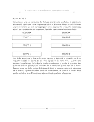 EL JUEGO DE PAPELES EN LA ENSEÑANZA DE LA ASIGNATURA DE TECNOLOGÍA
23
ACTIVIDAD No. 3
Instrucciones: Una vez concluidas las lecturas anteriormente señaladas, el coordinador
enumerará a los equipos, con el propósito de aplicar la técnica de debate, la cual consiste en
un primer momento que cada equipo ponga en común las preguntas y respuestas elaboradas y
elijan 3 que consideren las más importantes. Se dividen los equipos de la siguiente forma:
IZQUIERDA DERECHA
EQUIPO 1 EQUIPO 2
EQUIPO 3 EQUIPO 4
EQUIPO 5 EQUIPO 6
Una de los equipos de la derecha hace una pregunta al equipo de la izquierda, éste le da
respuesta ayudado por alguno de los otros equipos de su mismo lado. Cuando éstos
terminan, los del equipo de la derecha pueden complementar o ampliar la respuesta; ésta
puede ser discutida por el grupo. Se anotan en el pizarrón los puntos clave de la misma.
Después toca a uno de los equipos de la izquierda dirigir su pregunta a alguno de los equipos
de la derecha, siguiendo la misma pauta; así sucesivamente, se continúa el proceso hasta
quedar agotado el tema. El coordinador sólo participará para hacer aclaraciones.
 