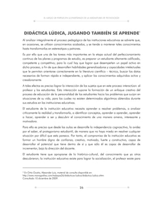 EL JUEGO DE PAPELES EN LA ENSEÑANZA DE LA ASIGNATURA DE TECNOLOGÍA
26
DIDÁCTICA LÚDICA, JUGANDO TAMBIÉN SE APRENDE*
Al analizar integralmente el proceso pedagógico de las instituciones educativas se advierte que,
en ocasiones, se utilizan conocimientos acabados, y se tiende a mantener tales conocimientos
hasta transformarlos en estereotipos y patrones.
Es por ello que una de las tareas más importantes en la etapa actual del perfeccionamiento
continuo de los planes y programas de estudio, es preparar un estudiante altamente calificado,
competente y competitivo; para lo cual hay que lograr que desempeñen un papel activo en
dicho proceso, a fin de que desarrollen habilidades generalizadoras y capacidades intelectuales
que le permitan orientarse correctamente en la literatura científico – técnica, buscar los datos
necesarios de forman rápida e independiente, y aplicar los conocimientos adquiridos activa y
creadoramente.
A tales efectos es preciso lograr la interacción de los sujetos que en este proceso interactúan: el
profesor y los estudiantes. Esta interacción supone la formación de un enfoque creativo del
proceso de educación de la personalidad de los estudiantes hacia los problemas que surjan en
situaciones de su vida, para los cuales no existen determinados algoritmos obtenidos durante
sus estudios en las instituciones educativas.
El estudiante de la institución educativa necesita aprender a resolver problemas, a analizar
críticamente la realidad y transformarla, a identificar conceptos, aprender a aprender, aprender
a hacer, aprender a ser y descubrir el conocimiento de una manera amena, interesante y
motivadora.
Para ello es preciso que desde las aulas se desarrolle la independencia cognoscitiva, la avidez
por el saber, el protagonismo estudiantil, de manera que no haya miedo en resolver cualquier
situación por difícil que esta parezca. Por tanto, el compromiso de la institución educativa es
formar un hombre digno de confianza, creativo, motivado, fuerte y constructivo, capaz de
desarrollar el potencial que tiene dentro de sí y que sólo él es capaz de desarrollar de
incrementar, bajo la dirección del docente.
El estudiante tiene que apropiarse de lo histórico-cultural, del conocimiento que ya otros
descubrieron; la institución educativa existe para lograr la socialización, el profesor existe para
* En Ortiz Ocaña, Alexander Luis, material de consulta disponible en:
http://www.monografias.com/trabajos26/didácticos-ludica/didáctica.ludica.shtm.
Consultado 10 diciembre de 2009.
 