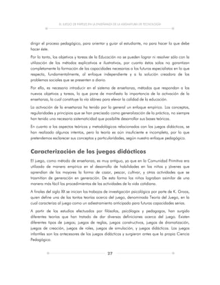 EL JUEGO DE PAPELES EN LA ENSEÑANZA DE LA ASIGNATURA DE TECNOLOGÍA
27
dirigir el proceso pedagógico, para orientar y guiar al estudiante, no para hacer lo que debe
hacer éste.
Por lo tanto, los objetivos y tareas de la Educación no se pueden lograr ni resolver sólo con la
utilización de los métodos explicativos e ilustrativos, por cuanto éstos solos no garantizan
completamente la formación de las capacidades necesarias a los futuros especialistas en lo que
respecta, fundamentalmente, al enfoque independiente y a la solución creadora de los
problemas sociales que se presenten a diario.
Por ello, es necesario introducir en el sistema de enseñanza, métodos que respondan a los
nuevos objetivos y tareas, lo que pone de manifiesto la importancia de la activación de la
enseñanza, la cual constituye la vía idónea para elevar la calidad de la educación.
La activación de la enseñanza ha tenido por lo general un enfoque empírico. Los conceptos,
regularidades y principios que se han precisado como generalización de la práctica, no siempre
han tenido una necesaria sistematicidad que posibilite desarrollar sus bases teóricas.
En cuanto a los aspectos teóricos y metodológicos relacionados con los juegos didácticos, se
han realizado algunos intentos, pero la teoría es aún insuficiente e incompleta, por lo que
pretendemos esclarecer sus conceptos y particularidades, según nuestro enfoque pedagógico.
Caracterización de los juegos didácticos
El juego, como método de enseñanza, es muy antiguo, ya que en la Comunidad Primitiva era
utilizado de manera empírica en el desarrollo de habilidades en los niños y jóvenes que
aprendían de los mayores la forma de cazar, pescar, cultivar, y otras actividades que se
trasmitían de generación en generación. De esta forma los niños lograban asimilar de una
manera más fácil los procedimientos de las actividades de la vida cotidiana.
A finales del siglo XX se inician los trabajos de investigación psicológica por parte de K. Groos,
quien define una de las tantas teorías acerca del juego, denominada Teoría del Juego, en la
cual caracteriza al juego como un adiestramiento anticipado para futuras capacidades serias.
A partir de los estudios efectuados por filósofos, psicólogos y pedagogos, han surgido
diferentes teorías que han tratado de dar diversas definiciones acerca del juego. Existen
diferentes tipos de juegos; juegos de reglas, juegos constructivos, juegos de dramatización,
juegos de creación, juegos de roles, juegos de simulación, y juegos didácticos. Los juegos
infantiles son los antecesores de los juegos didácticos y surgieron antes que la propia Ciencia
Pedagógica.
 