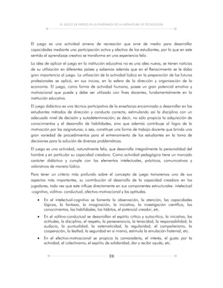 EL JUEGO DE PAPELES EN LA ENSEÑANZA DE LA ASIGNATURA DE TECNOLOGÍA
28
El juego es una actividad amena de recreación que sirve de medio para desarrollar
capacidades mediante una participación activa y afectiva de los estudiantes, por lo que en este
sentido el aprendizaje creativo se transforma en una experiencia feliz.
La idea de aplicar el juego en la institución educativa no es una idea nueva, se tienen noticias
de su utilización en diferentes países y sabemos además que en el Renacimiento se le daba
gran importancia al juego. La utilización de la actividad lúdica en la preparación de los futuros
profesionales se aplicó, en sus inicios, en la esfera de la dirección y organización de la
economía. El juego, como forma de actividad humana, posee un gran potencial emotivo y
motivacional que puede y debe ser utilizado con fines docentes, fundamentalmente en la
institución educativa.
El juego didáctico es una técnica participativa de la enseñanza encaminado a desarrollar en los
estudiantes métodos de dirección y conducta correcta, estimulando así la disciplina con un
adecuado nivel de decisión y autodeterminación; es decir, no sólo propicia la adquisición de
conocimientos y el desarrollo de habilidades, sino que además contribuye al logro de la
motivación por las asignaturas; o sea, constituye una forma de trabajo docente que brinda una
gran variedad de procedimientos para el entrenamiento de los estudiantes en la toma de
decisiones para la solución de diversas problemáticas.
El juego es una actividad, naturalmente feliz, que desarrolla integralmente la personalidad del
hombre y en particular su capacidad creadora. Como actividad pedagógica tiene un marcado
carácter didáctico y cumple con los elementos intelectuales, prácticos, comunicativos y
valorativos de manera lúdica.
Para tener un criterio más profundo sobre el concepto de juego tomaremos uno de sus
aspectos más importantes, su contribución al desarrollo de la capacidad creadora en los
jugadores, toda vez que este influye directamente en sus componentes estructurales: intelectual
-cognitivo, volitivo- conductual, afectivo-motivacional y las aptitudes.
 En el intelectual-cognitivo se fomenta la observación, la atención, las capacidades
lógicas, la fantasía, la imaginación, la iniciativa, la investigación científica, los
conocimientos, las habilidades, los hábitos, el potencial creador, etc.
 En el volitivo-conductual se desarrollan el espíritu crítico y autocrítico, la iniciativa, las
actitudes, la disciplina, el respeto, la perseverancia, la tenacidad, la responsabilidad, la
audacia, la puntualidad, la sistematicidad, la regularidad, el compañerismo, la
cooperación, la lealtad, la seguridad en sí mismo, estimula la emulación fraternal, etc.
 En el efectivo-motivacional se propicia la camaradería, el interés, el gusto por la
actividad, el colectivismo, el espíritu de solidaridad, dar y recibir ayuda, etc.
 