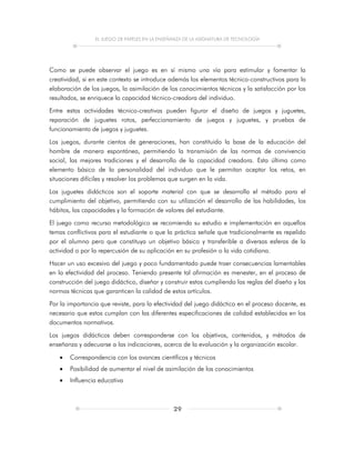 EL JUEGO DE PAPELES EN LA ENSEÑANZA DE LA ASIGNATURA DE TECNOLOGÍA
29
Como se puede observar el juego es en sí mismo una vía para estimular y fomentar la
creatividad, si en este contexto se introduce además los elementos técnico-constructivos para la
elaboración de los juegos, la asimilación de los conocimientos técnicos y la satisfacción por los
resultados, se enriquece la capacidad técnico-creadora del individuo.
Entre estas actividades técnico-creativas pueden figurar el diseño de juegos y juguetes,
reparación de juguetes rotos, perfeccionamiento de juegos y juguetes, y pruebas de
funcionamiento de juegos y juguetes.
Los juegos, durante cientos de generaciones, han constituido la base de la educación del
hombre de manera espontánea, permitiendo la transmisión de las normas de convivencia
social, las mejores tradiciones y el desarrollo de la capacidad creadora. Esta última como
elemento básico de la personalidad del individuo que le permitan aceptar los retos, en
situaciones difíciles y resolver los problemas que surgen en la vida.
Los juguetes didácticos son el soporte material con que se desarrolla el método para el
cumplimiento del objetivo, permitiendo con su utilización el desarrollo de las habilidades, los
hábitos, las capacidades y la formación de valores del estudiante.
El juego como recurso metodológico se recomienda su estudio e implementación en aquellos
temas conflictivos para el estudiante o que la práctica señale que tradicionalmente es repelido
por el alumno pero que constituya un objetivo básico y transferible a diversas esferas de la
actividad o por la repercusión de su aplicación en su profesión o la vida cotidiana.
Hacer un uso excesivo del juego y poco fundamentado puede traer consecuencias lamentables
en la efectividad del proceso. Teniendo presente tal afirmación es menester, en el proceso de
construcción del juego didáctico, diseñar y construir estos cumpliendo las reglas del diseño y las
normas técnicas que garanticen la calidad de estos artículos.
Por la importancia que reviste, para la efectividad del juego didáctico en el proceso docente, es
necesario que estos cumplan con las diferentes especificaciones de calidad establecidas en los
documentos normativos.
Los juegos didácticos deben corresponderse con los objetivos, contenidos, y métodos de
enseñanza y adecuarse a las indicaciones, acerca de la evaluación y la organización escolar.
 Correspondencia con los avances científicos y técnicos
 Posibilidad de aumentar el nivel de asimilación de los conocimientos
 Influencia educativa
 
