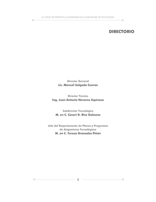 EL JUEGO DE PAPELES EN LA ENSEÑANZA DE LA ASIGNATURA DE TECNOLOGÍA
3
DIRECTORIO
Director General
Lic. Manuel Salgado Cuevas
Director Técnico
Ing. Juan Antonio Nevarez Espinoza
Subdirector Tecnológico
M. en C. Cesari D. Rico Galeana
Jefa del Departamento de Planes y Programas
de Asignaturas Tecnológicas
M. en C. Teresa Granados Piñón
 