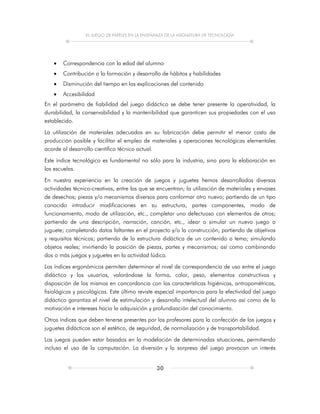 EL JUEGO DE PAPELES EN LA ENSEÑANZA DE LA ASIGNATURA DE TECNOLOGÍA
30
 Correspondencia con la edad del alumno
 Contribución a la formación y desarrollo de hábitos y habilidades
 Disminución del tiempo en las explicaciones del contenido
 Accesibilidad
En el parámetro de fiabilidad del juego didáctico se debe tener presente la operatividad, la
durabilidad, la conservabilidad y la mantenibilidad que garanticen sus propiedades con el uso
establecido.
La utilización de materiales adecuados en su fabricación debe permitir el menor costo de
producción posible y facilitar el empleo de materiales y operaciones tecnológicas elementales
acorde al desarrollo científico técnico actual.
Este índice tecnológico es fundamental no sólo para la industria, sino para la elaboración en
las escuelas.
En nuestra experiencia en la creación de juegos y juguetes hemos desarrollados diversas
actividades técnico-creativas, entre las que se encuentran; la utilización de materiales y envases
de desechos; piezas y/o mecanismos diversos para conformar otro nuevo; partiendo de un tipo
conocido introducir modificaciones en su estructura, partes componentes, modo de
funcionamiento, modo de utilización, etc., completar uno defectuoso con elementos de otros;
partiendo de una descripción, narración, canción, etc., idear o simular un nuevo juego o
juguete; completando datos faltantes en el proyecto y/o la construcción; partiendo de objetivos
y requisitos técnicos; partiendo de la estructura didáctica de un contenido o tema; simulando
objetos reales; invirtiendo la posición de piezas, partes y mecanismos; así como combinando
dos o más juegos y juguetes en la actividad lúdica.
Los índices ergonómicos permiten determinar el nivel de correspondencia de uso entre el juego
didáctico y los usuarios, valorándose la forma, color, peso, elementos constructivos y
disposición de los mismos en concordancia con las características higiénicas, antropométricas,
fisiológicas y psicológicas. Este último reviste especial importancia para la efectividad del juego
didáctico garantiza el nivel de estimulación y desarrollo intelectual del alumno así como de la
motivación e intereses hacia la adquisición y profundización del conocimiento.
Otros índices que deben tenerse presentes por los profesores para la confección de los juegos y
juguetes didácticos son el estético, de seguridad, de normalización y de transportabilidad.
Los juegos pueden estar basados en la modelación de determinadas situaciones, permitiendo
incluso el uso de la computación. La diversión y la sorpresa del juego provocan un interés
 