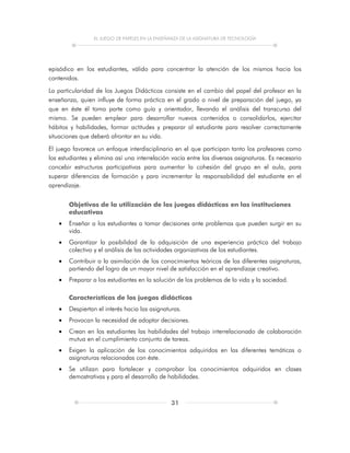 EL JUEGO DE PAPELES EN LA ENSEÑANZA DE LA ASIGNATURA DE TECNOLOGÍA
31
episódico en los estudiantes, válido para concentrar la atención de los mismos hacia los
contenidos.
La particularidad de los Juegos Didácticos consiste en el cambio del papel del profesor en la
enseñanza, quien influye de forma práctica en el grado o nivel de preparación del juego, ya
que en éste él toma parte como guía y orientador, llevando el análisis del transcurso del
mismo. Se pueden emplear para desarrollar nuevos contenidos o consolidarlos, ejercitar
hábitos y habilidades, formar actitudes y preparar al estudiante para resolver correctamente
situaciones que deberá afrontar en su vida.
El juego favorece un enfoque interdisciplinario en el que participan tanto los profesores como
los estudiantes y elimina así una interrelación vacía entre las diversas asignaturas. Es necesario
concebir estructuras participativas para aumentar la cohesión del grupo en el aula, para
superar diferencias de formación y para incrementar la responsabilidad del estudiante en el
aprendizaje.
Objetivos de la utilización de los juegos didácticos en las instituciones
educativas
 Enseñar a los estudiantes a tomar decisiones ante problemas que pueden surgir en su
vida.
 Garantizar la posibilidad de la adquisición de una experiencia práctica del trabajo
colectivo y el análisis de las actividades organizativas de los estudiantes.
 Contribuir a la asimilación de los conocimientos teóricos de las diferentes asignaturas,
partiendo del logro de un mayor nivel de satisfacción en el aprendizaje creativo.
 Preparar a los estudiantes en la solución de los problemas de la vida y la sociedad.
Características de los juegos didácticos
 Despiertan el interés hacia las asignaturas.
 Provocan la necesidad de adoptar decisiones.
 Crean en los estudiantes las habilidades del trabajo interrelacionado de colaboración
mutua en el cumplimiento conjunto de tareas.
 Exigen la aplicación de los conocimientos adquiridos en las diferentes temáticas o
asignaturas relacionadas con éste.
 Se utilizan para fortalecer y comprobar los conocimientos adquiridos en clases
demostrativas y para el desarrollo de habilidades.
 
