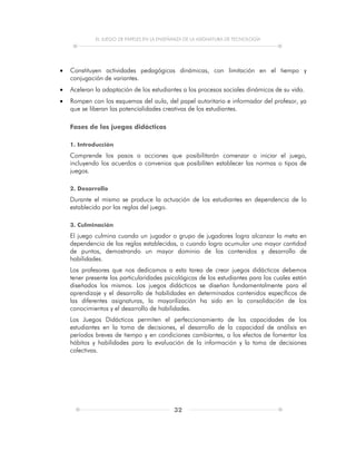 EL JUEGO DE PAPELES EN LA ENSEÑANZA DE LA ASIGNATURA DE TECNOLOGÍA
32
 Constituyen actividades pedagógicas dinámicas, con limitación en el tiempo y
conjugación de variantes.
 Aceleran la adaptación de los estudiantes a los procesos sociales dinámicos de su vida.
 Rompen con los esquemas del aula, del papel autoritario e informador del profesor, ya
que se liberan las potencialidades creativas de los estudiantes.
Fases de los juegos didácticos
1. Introducción
Comprende los pasos o acciones que posibilitarán comenzar o iniciar el juego,
incluyendo los acuerdos o convenios que posibiliten establecer las normas o tipos de
juegos.
2. Desarrollo
Durante el mismo se produce la actuación de los estudiantes en dependencia de lo
establecido por las reglas del juego.
3. Culminación
El juego culmina cuando un jugador o grupo de jugadores logra alcanzar la meta en
dependencia de las reglas establecidas, o cuando logra acumular una mayor cantidad
de puntos, demostrando un mayor dominio de los contenidos y desarrollo de
habilidades.
Los profesores que nos dedicamos a esta tarea de crear juegos didácticos debemos
tener presente las particularidades psicológicas de los estudiantes para los cuales están
diseñados los mismos. Los juegos didácticos se diseñan fundamentalmente para el
aprendizaje y el desarrollo de habilidades en determinados contenidos específicos de
las diferentes asignaturas, la mayorilización ha sido en la consolidación de los
conocimientos y el desarrollo de habilidades.
Los Juegos Didácticos permiten el perfeccionamiento de las capacidades de los
estudiantes en la toma de decisiones, el desarrollo de la capacidad de análisis en
períodos breves de tiempo y en condiciones cambiantes, a los efectos de fomentar los
hábitos y habilidades para la evaluación de la información y la toma de decisiones
colectivas.
 
