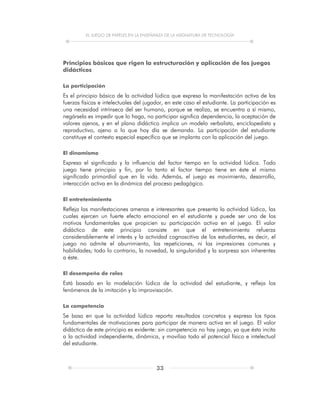 EL JUEGO DE PAPELES EN LA ENSEÑANZA DE LA ASIGNATURA DE TECNOLOGÍA
33
Principios básicos que rigen la estructuración y aplicación de los juegos
didácticos
La participación
Es el principio básico de la actividad lúdica que expresa la manifestación activa de las
fuerzas físicas e intelectuales del jugador, en este caso el estudiante. La participación es
una necesidad intrínseca del ser humano, porque se realiza, se encuentra a sí mismo,
negársela es impedir que lo haga, no participar significa dependencia, la aceptación de
valores ajenos, y en el plano didáctico implica un modelo verbalista, enciclopedista y
reproductivo, ajeno a lo que hoy día se demanda. La participación del estudiante
constituye el contexto especial específico que se implanta con la aplicación del juego.
El dinamismo
Expresa el significado y la influencia del factor tiempo en la actividad lúdica. Todo
juego tiene principio y fin, por lo tanto el factor tiempo tiene en éste el mismo
significado primordial que en la vida. Además, el juego es movimiento, desarrollo,
interacción activa en la dinámica del proceso pedagógico.
El entretenimiento
Refleja las manifestaciones amenas e interesantes que presenta la actividad lúdica, las
cuales ejercen un fuerte efecto emocional en el estudiante y puede ser uno de los
motivos fundamentales que propicien su participación activa en el juego. El valor
didáctico de este principio consiste en que el entretenimiento refuerza
considerablemente el interés y la actividad cognoscitiva de los estudiantes, es decir, el
juego no admite el aburrimiento, las repeticiones, ni las impresiones comunes y
habilidades; todo lo contrario, la novedad, la singularidad y la sorpresa son inherentes
a éste.
El desempeño de roles
Está basado en la modelación lúdica de la actividad del estudiante, y refleja los
fenómenos de la imitación y la improvisación.
La competencia
Se basa en que la actividad lúdica reporta resultados concretos y expresa los tipos
fundamentales de motivaciones para participar de manera activa en el juego. El valor
didáctico de este principio es evidente: sin competencia no hay juego, ya que ésta incita
a la actividad independiente, dinámica, y moviliza todo el potencial físico e intelectual
del estudiante.
 