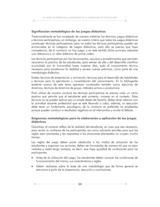 EL JUEGO DE PAPELES EN LA ENSEÑANZA DE LA ASIGNATURA DE TECNOLOGÍA
34
Significación metodológica de los juegos didácticos
Tradicionalmente se han empleado de manera indistinta los términos juegos didácticos
y técnicas participativas; sin embargo, es nuestro criterio que todos los juegos didácticos
constituyen técnicas participativas; pero no todas las técnicas participativas pueden ser
enmarcadas en la categoría de juegos didácticos, para ello es preciso que haya
competencia, de lo contrario no hay juego, y en este sentido dicho principio adquiere
una relevancia y un valor didáctico de primer orden.
Las técnicas participativas son las herramientas, recursos y procedimientos que permiten
reconstruir la práctica de los estudiantes, para extraer de ella y del desarrollo científico
acumulado por la humanidad hasta nuestros días, todo el conocimiento técnico
necesario para transformar la realidad y recrear nuevas prácticas, como parte de una
metodología dialéctica.
Existen técnicas de presentación y animación, técnicas para el desarrollo de habilidades
y técnicas para la ejercitación y consolidación del conocimiento. En la bibliografía
existente acerca de este tema aparecen nombradas también como ejercicios de
dinámica, técnicas de dinámica de grupo, métodos activos o productivos.
Para utilizar de manera correcta las técnicas participativas es preciso crear un clima
positivo que permita que el estudiante esté contento, inmerso en el contexto. Estas
técnicas no se pueden aplicar por un simple deseo de hacerlo, deben tener relación con
la actividad docente profesional que se esté llevando a cabo, además, su ejecución
debe tener un fundamento psicológico, de lo contrario es preferible no emplearlas
porque pueden conducir a resultados negativos en el intercambio y anular el debate.
Exigencias metodológicas para la elaboración y aplicación de los juegos
didácticos
Garantizar el correcto reflejo de la realidad del estudiante, en caso que sea necesario,
para recibir la confianza de los participantes, así como suficiente sencillez para que las
reglas sean asimiladas y las respuestas a las situaciones planteadas no ocupen mucho
tiempo.
Las reglas del juego deben poner obstáculos a los modos de actuación de los
estudiantes y organizar sus acciones, deben ser formuladas de manera tal que no sean
violadas y nadie tenga ventajas, es decir, que haya igualdad de condiciones para los
participantes.
 Antes de la utilización del juego, los estudiantes deben conocer las condiciones de
funcionamiento del mismo, sus características y reglas.
 Deben realizarse sobre la base de una metodología que de forma general se
estructure a partir de la preparación, ejecución y conclusiones.
 