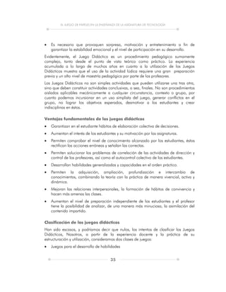 EL JUEGO DE PAPELES EN LA ENSEÑANZA DE LA ASIGNATURA DE TECNOLOGÍA
35
 Es necesario que provoquen sorpresa, motivación y entretenimiento a fin de
garantizar la estabilidad emocional y el nivel de participación en su desarrollo.
Evidentemente, el Juego Didáctico es un procedimiento pedagógico sumamente
complejo, tanto desde el punto de vista teórico como práctico. La experiencia
acumulada a lo largo de muchos años en cuanto a la utilización de los Juegos
Didácticos muestra que el uso de la actividad lúdica requiere una gran preparación
previa y un alto nivel de maestría pedagógica por parte de los profesores.
Los Juegos Didácticos no son simples actividades que pueden utilizarse una tras otra,
sino que deben constituir actividades conclusivas, o sea, finales. No son procedimientos
aislados aplicables mecánicamente a cualquier circunstancia, contexto o grupo, por
cuanto podemos incursionar en un uso simplista del juego, generar conflictos en el
grupo, no lograr los objetivos esperados, desmotivar a los estudiantes y crear
indisciplinas en éstos.
Ventajas fundamentales de los juegos didácticos
 Garantizan en el estudiante hábitos de elaboración colectiva de decisiones.
 Aumentan el interés de los estudiantes y su motivación por las asignaturas.
 Permiten comprobar el nivel de conocimiento alcanzado por los estudiantes, éstos
rectifican las acciones erróneas y señalan las correctas.
 Permiten solucionar los problemas de correlación de las actividades de dirección y
control de los profesores, así como el autocontrol colectivo de los estudiantes.
 Desarrollan habilidades generalizadas y capacidades en el orden práctico.
 Permiten la adquisición, ampliación, profundización e intercambio de
conocimientos, combinando la teoría con la práctica de manera vivencial, activa y
dinámica.
 Mejoran las relaciones interpersonales, la formación de hábitos de convivencia y
hacen más amenas las clases.
 Aumentan el nivel de preparación independiente de los estudiantes y el profesor
tiene la posibilidad de analizar, de una manera más minuciosa, la asimilación del
contenido impartido.
Clasificación de los juegos didácticos
Han sido escasos, y podríamos decir que nulos, los intentos de clasificar los Juegos
Didácticos, Nosotros, a partir de la experiencia docente y la práctica de su
estructuración y utilización, consideramos dos clases de juegos:
 Juegos para el desarrollo de habilidades
 