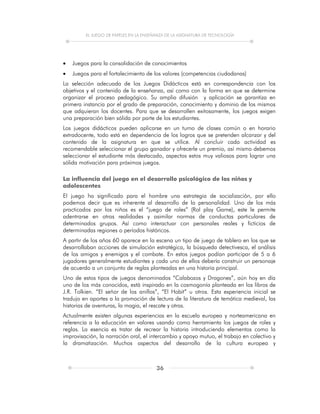 EL JUEGO DE PAPELES EN LA ENSEÑANZA DE LA ASIGNATURA DE TECNOLOGÍA
36
 Juegos para la consolidación de conocimientos
 Juegos para el fortalecimiento de los valores (competencias ciudadanas)
La selección adecuada de los Juegos Didácticos está en correspondencia con los
objetivos y el contenido de la enseñanza, así como con la forma en que se determine
organizar el proceso pedagógico. Su amplia difusión y aplicación se garantiza en
primera instancia por el grado de preparación, conocimiento y dominio de los mismos
que adquieran los docentes. Para que se desarrollen exitosamente, los juegos exigen
una preparación bien sólida por parte de los estudiantes.
Los juegos didácticos pueden aplicarse en un turno de clases común o en horario
extradocente, todo está en dependencia de los logros que se pretenden alcanzar y del
contenido de la asignatura en que se utilice. Al concluir cada actividad es
recomendable seleccionar el grupo ganador y ofrecerle un premio, así mismo debemos
seleccionar el estudiante más destacado, aspectos estos muy valiosos para lograr una
sólida motivación para próximos juegos.
La influencia del juego en el desarrollo psicológico de los niños y
adolescentes
El juego ha significado para el hombre una estrategia de socialización, por ello
podemos decir que es inherente al desarrollo de la personalidad. Uno de los más
practicados por los niños es el “juego de roles” (Rol play Game), este le permite
adentrarse en otras realidades y asimilar normas de conductas particulares de
determinados grupos. Así como interactuar con personales reales y ficticios de
determinadas regiones o períodos históricos.
A partir de los años 60 aparece en la escena un tipo de juego de tablero en los que se
desarrollaban acciones de simulación estratégica, la búsqueda detectivesca, el análisis
de los amigos y enemigos y el combate. En estos juegos podían participar de 5 a 6
jugadores generalmente estudiantes y cada uno de ellos debería construir un personaje
de acuerdo a un conjunto de reglas planteadas en una historia principal.
Uno de estos tipos de juegos denominados “Calabozos y Dragones”, aún hoy en día
uno de los más conocidos, está inspirado en la cosmogonía planteada en los libros de
J.R. Tolkien. “El señor de los anillos”, “El Hobit” u otros. Esta experiencia inicial se
tradujo en aportes a la promoción de lectura de la literatura de temática medieval, las
historias de aventuras, la magia, el rescate y otras.
Actualmente existen algunas experiencias en la escuela europea y norteamericana en
referencia a la educación en valores usando como herramienta los juegos de roles y
reglas. La esencia es tratar de recrear la historia introduciendo elementos como la
improvisación, la narración oral, el intercambio y apoyo mutuo, el trabajo en colectivo y
la dramatización. Muchos aspectos del desarrollo de la cultura europea y
 
