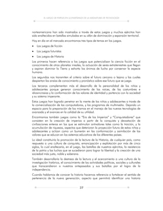 EL JUEGO DE PAPELES EN LA ENSEÑANZA DE LA ASIGNATURA DE TECNOLOGÍA
37
norteamericana han sido mostrados a través de estos juegos y muchos ejércitos han
sido enaltecidos en batallas simuladas en su afán de dominación y expansión territorial.
Hoy en día en el mercado encontramos tres tipos de temas en los juegos.
 Los juegos de ficción
 Los juegos futuristas
 Los juegos de Historia
Los primeros hacen referencia a los juegos que potencializan la ciencia ficción en el
conocimiento de otros planetas irreales, la actuación de seres extraterrestres que llegan
y aspiran dominar la Tierra y exhorta los ánimos de lucha por conservar la especie
humana.
Los segundos nos transmiten el criterio sobre el futuro cercano o lejano y las cuales
despiertan las ansías de conocimiento y pronóstico sobre ese futuro que se juega.
Los terceros complementan más el desarrollo de la personalidad de los niños y
adolescentes porque generan conocimiento de las raíces, de las costumbres e
idiosincrasias y la conformación de los valores de identidad y partencia con la sociedad
y su sistema imperante.
Estos juegos han logrado penetrar en la mente de los niños y adolescentes a través de
la comercialización de las computadoras, y los programas de multimedia. Dejando un
espacio para la preparación de los mismos en el manejo de las nuevas tecnologías de
avanzada y el avances en la calidad de su utilidad.
Encontramos también juegos como la “Era de los Imperios” y “Conquistadores” que
consisten en la creación de imperios a partir de la conquista y devastación de
civilizaciones enteras en los que se estimulan antivalores tales como la traición, y la
acumulación de riquezas, aspectos que deterioran la proyección futura de estos niños y
adolescentes y actúan como un bumerán en las conformación y asimilación de los
valores que se educan en los sistemas educativos de los diferentes países.
Lo ideal constituiría la promoción de la lectura de la Historia, de cualquier país, como
respuesta a una cultura de conquista, emancipación y explotación por más de cinco
siglos, lo cual enaltecería, en el juego, las batallas de nuestros ejércitos, la resistencia
de la patria y las luchas que se sucedieron para lograr la libertad y la creación de una
sociedad más justa, noble y soberana.
También desarrollaría la destreza de la lectura y el acercamiento a una cultura de la
investigación histórica, el conocimiento de las actividades políticas, sociales y culturales
que transcendieron a nuestros antepasados y sus batallas por el logro de la
independencia.
Cuando hablamos de conocer la historia hacemos referencia a fortalecer el sentido de
pertenencia de la nueva generación, aspecto que permitirá identificar una historia
 