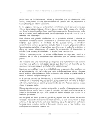 EL JUEGO DE PAPELES EN LA ENSEÑANZA DE LA ASIGNATURA DE TECNOLOGÍA
38
propia llena de acontecimientos, valores y personajes que nos determinan como
nación, como pueblo, con una identidad constituida y creada bajo los preceptos de la
lucha y la conquista rebelde y soberana.
En los juegos de historia, que se transmiten a nivel internacional, siempre hemos sido
víctimas de variados métodos en el intento de dominación de las masas, estos métodos
van desde la conquista violeta, hasta las sofisticadas estrategias de manipulación en las
que se ponen en práctica elementos de las más avanzadas tecnología como el cine, la
televisión y los videojuegos.
Estos últimos han ganado proliferación en la población mundial, y aunque no
representan en nada los valores universales de la convivencia social y mucho menos los
históricos que sostienen la identidad de los pueblos latinos, si introducen
constantemente acciones que generan actitudes hacia el consumo y la proliferación de
las actividades capitalista e imperialistas, que determinan el poder, la ambición y el
placer de ganar, subordinando el respeto, la comprensión, el intercambio, la
asimilación de errores y rectificaciones y la aceptación de los contrarios.
Valdría la pena preguntarse: ¿es imprescindible diseñar un juego para contribuir al
desarrollo de un niño y adolescente más identificado con sus valores históricos y
patrios?
¿Es necesario crear una metodología que responda a la implementación de acciones
concretas para potenciar actividades lúdicas que determinen el desarrollo de las
relaciones interpersonales y de amistad en niños y adolescentes?
Podríamos partir del hecho que la actividad lúdica es un elemento clave en el proceso
de socialización del niño y el adolescente joven, en la formación de valores culturales,
éticos, estéticos y la comprensión de las normas sociales, donde se puede mezclar el
teatro, la narrativa oral y la investigación.
En el caso de los niños de edad escolar, la actividad lúdica se amplía y complejiza y
continúa con el desarrollo del juego de roles, aunque cambia en relación a la duración
del mismo, los temas que aborda y los contenidos de éste. Aparece, además en esta
etapa, el juego de reglas.
El juego de roles cambia en cuanto a su duración, ya que los niños pueden permanecer
jugando durante mucho tiempo, o por el contrario, no invertir mucho tiempo en el
juego o simplemente no jugar, aún cuando no tengan ninguna otra ocupación ni
actividad que realizar.
Por otra parte, los temas que se incluyen en el juego de roles del escolar resultan más
variados y trascienden la experiencia directa del niño, lo cual no ocurría en la etapa
anterior. A los representantes del sexo masculino, les gusta representar profesiones
heroicas como aviador, policía o bombero; mientras que a las hembras otras
profesiones como doctora, maestra, etc.
 