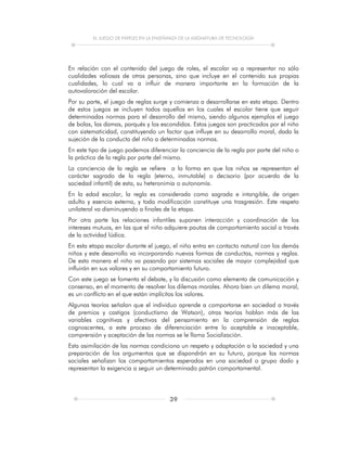 EL JUEGO DE PAPELES EN LA ENSEÑANZA DE LA ASIGNATURA DE TECNOLOGÍA
39
En relación con el contenido del juego de roles, el escolar va a representar no sólo
cualidades valiosas de otras personas, sino que incluye en el contenido sus propias
cualidades, lo cual va a influir de manera importante en la formación de la
autovaloración del escolar.
Por su parte, el juego de reglas surge y comienza a desarrollarse en esta etapa. Dentro
de estos juegos se incluyen todos aquellos en los cuales el escolar tiene que seguir
determinadas normas para el desarrollo del mismo, siendo algunos ejemplos el juego
de bolas, las damas, parqués y los escondidos. Estos juegos son practicados por el niño
con sistematicidad, constituyendo un factor que influye en su desarrollo moral, dada la
sujeción de la conducta del niño a determinadas normas.
En este tipo de juego podemos diferenciar la conciencia de la regla por parte del niño o
la práctica de la regla por parte del mismo.
La conciencia de la regla se refiere a la forma en que los niños se representan el
carácter sagrado de la regla (eterno, inmutable) o decisorio (por acuerdo de la
sociedad infantil) de esta, su heteronimia o autonomía.
En la edad escolar, la regla es considerada como sagrada e intangible, de origen
adulto y esencia externa, y toda modificación constituye una trasgresión. Este respeto
unilateral va disminuyendo a finales de la etapa.
Por otra parte las relaciones infantiles suponen interacción y coordinación de los
intereses mutuos, en las que el niño adquiere pautas de comportamiento social a través
de la actividad lúdica.
En esta etapa escolar durante el juego, el niño entra en contacto natural con los demás
niños y este desarrollo va incorporando nuevas formas de conductas, normas y reglas.
De esta manera el niño va pasando por sistemas sociales de mayor complejidad que
influirán en sus valores y en su comportamiento futuro.
Con este juego se fomenta el debate, y la discusión como elemento de comunicación y
consenso, en el momento de resolver los dilemas morales. Ahora bien un dilema moral,
es un conflicto en el que están implícitos los valores.
Algunas teorías señalan que el individuo aprende a comportarse en sociedad a través
de premios y castigos (conductismo de Watson), otras teorías hablan más de las
variables cognitivas y afectivas del pensamiento en la comprensión de reglas
cognoscentes, a este proceso de diferenciación entre lo aceptable e inaceptable,
comprensión y aceptación de las normas se le llama Socialización.
Esta asimilación de las normas condiciona un respeto y adaptación a la sociedad y una
preparación de los argumentos que se dispondrán en su futuro, porque las normas
sociales señalizan los comportamientos esperados en una sociedad o grupo dado y
representan la exigencia a seguir un determinado patrón comportamental.
 