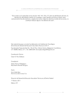 EL JUEGO DE PAPELES EN LA ENSEÑANZA DE LA ASIGNATURA DE TECNOLOGÍA
4
“De acuerdo con lo estipulado en los artículos 148, 149, 150 y 151 de la Ley del Derecho de Autor, la
reproducción del presente material, al no perseguir ningún beneficio económico directo, tener
exclusivamente fines de enseñanza y respetar de manera íntegra los derechos morales de los autores, no
constituye violación alguna a los derechos de autor”.
Este material de apoyo curricular fue elaborado en la Subdirección Tecnológica
de la Dirección General de Educación Secundaria Técnica en el D. F.
Fray Servando Teresa de Mier No. 135, 6º Piso, Colonia Centro, Delegación Cuauhtémoc,
C.P. 06080, México, D. F., Tel. 5588 2329, tecnicaytecnologia09@gmail.com
Coordinación Técnica
Cesari D. Rico Galeana
Compilación
Asesor Técnico Pedagógico
Rosa María Miranda Munguía
Diseño
Iliana Valdés Béjar
María de Lourdes Cornejo Cruz
Dirección de General de Educación Secundaria Técnica en el Distrito Federal
1ª Edición, 2011
México, D.F.
 