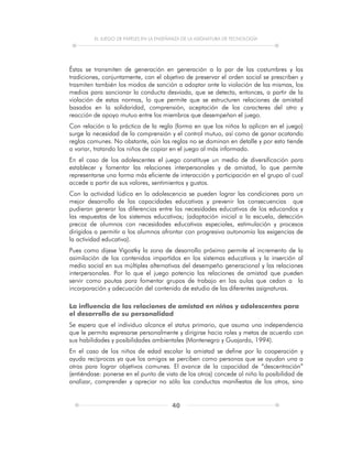 EL JUEGO DE PAPELES EN LA ENSEÑANZA DE LA ASIGNATURA DE TECNOLOGÍA
40
Éstas se transmiten de generación en generación a la par de las costumbres y las
tradiciones, conjuntamente, con el objetivo de preservar el orden social se prescriben y
trasmiten también los modos de sanción a adoptar ante la violación de las mismas, los
medios para sancionar la conducta desviada, que se detecta, entonces, a partir de la
violación de estas normas, lo que permite que se estructuren relaciones de amistad
basados en la solidaridad, comprensión, aceptación de los caracteres del otro y
reacción de apoyo mutuo entre los miembros que desempeñan el juego.
Con relación a la práctica de la regla (forma en que los niños la aplican en el juego)
surge la necesidad de la comprensión y el control mutuo, así como de ganar acatando
reglas comunes. No obstante, aún las reglas no se dominan en detalle y por esto tiende
a variar, tratando los niños de copiar en el juego al más informado.
En el caso de los adolescentes el juego constituye un medio de diversificación para
establecer y fomentar las relaciones interpersonales y de amistad, lo que permite
representarse una forma más eficiente de interacción y participación en el grupo al cual
accede a partir de sus valores, sentimientos y gustos.
Con la actividad lúdica en la adolescencia se pueden lograr las condiciones para un
mejor desarrollo de las capacidades educativas y prevenir las consecuencias que
pudieran generar las diferencias entre las necesidades educativas de los educandos y
las respuestas de los sistemas educativos; (adaptación inicial a la escuela, detección
precoz de alumnos con necesidades educativas especiales, estimulación y procesos
dirigidos a permitir a los alumnos afrontar con progresiva autonomía las exigencias de
la actividad educativa).
Pues como dijese Vigostky la zona de desarrollo próximo permite el incremento de la
asimilación de los contenidos impartidos en los sistemas educativos y la inserción al
medio social en sus múltiples alternativas del desempeño generacional y las relaciones
interpersonales. Por lo que el juego potencia las relaciones de amistad que pueden
servir como pautas para fomentar grupos de trabajo en las aulas que cedan a la
incorporación y adecuación del contenido de estudio de las diferentes asignaturas.
La influencia de las relaciones de amistad en niños y adolescentes para
el desarrollo de su personalidad
Se espera que el individuo alcance el status primario, que asuma una independencia
que le permita expresarse personalmente y dirigirse hacia roles y metas de acuerdo con
sus habilidades y posibilidades ambientales (Montenegro y Guajardo, 1994).
En el caso de los niños de edad escolar la amistad se define por la cooperación y
ayuda recíprocas ya que los amigos se perciben como personas que se ayudan una a
otras para lograr objetivos comunes. El avance de la capacidad de “descentración”
(entiéndase: ponerse en el punto de vista de los otros) concede al niño la posibilidad de
analizar, comprender y apreciar no sólo las conductas manifiestas de los otros, sino
 