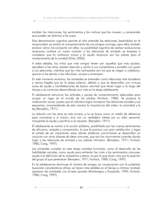 EL JUEGO DE PAPELES EN LA ENSEÑANZA DE LA ASIGNATURA DE TECNOLOGÍA
41
también las intenciones, los sentimientos y los motivos que los mueven, y comprender
que pueden ser distintos a los suyos.
Esta descentración cognitiva permite al niño entender las relaciones, basándolas en la
reciprocidad: yo evalúo el comportamiento de mis amigos conmigo, pero ellos también
evalúan cómo me comporto con ellos. La posibilidad cognitiva de realizar evaluaciones
recíprocas confiere un nuevo carácter a las relaciones de amistad; se empieza a
considerar que la confianza mutua y la ayuda recíproca son los pilares para el
mantenimiento de la amistad (Ortiz, 2003).
A estas edades, los niños que más amigos tienen son aquellos que más ayudan,
aprueban a los otros, prestan atención y cariño a sus compañeros y acceden con gusto
a sus peticiones, mientras que los más rechazados son los que se niegan a colaborar,
ignoran a los demás o los ridiculizan, acusan y amenazan.
En este momento evolutivo, las amistades se entienden como relaciones más duraderas
y menos frágiles que en la etapa anterior, debido a que se desarrollan con mutuos
actos de ayuda y manifestaciones de buena voluntad que tienen lugar a lo largo del
tiempo y se continúan desarrollando aun más en la etapa adolescente.
El adolescente estructura las actitudes y pautas de comportamiento adecuadas para
ocupar un lugar en el mundo de los adultos (Hurlock, 1980). Se produce la
maduración social, puesto que el individuo logra incorporar las relaciones sociales y sus
esquemas, comprendiendo de esta manera la importancia del orden, la autoridad y la
ley (Remplein, 1971).
La relación con los otros es más sincera, y no se busca como un medio de referencia
para conocerse a sí mismo, sino con un verdadero interés por su valor personal,
incluyendo la ayuda y sacrificio si lo necesita. (Rempleín, 1971).
El adolescente se motiva a la acción solidaria, posibilitado por los nuevos sentimientos
de altruismo, empatía y comprensión, lo que le provoca una gran satisfacción, y logra
el anhelo de ser importante; estos afanes solidarios comúnmente se desarrollan en
conjunto con otros jóvenes de ideas comunes, que son los movimientos juveniles dando
lugar a las relaciones de amistad y sus valores intrínseco. (Remplein, 1971; Hurlock,
1980; Craig, 1997).
Las amistades cumplen en esta etapa variadas funciones, como el desarrollo de las
habilidades sociales, como ayuda para enfrentar las crisis y los sentimientos comunes,
ayuda a la definición de la autoestima y status, no por lo que dicen, sino por la posición
del grupo al que pertenecen (Remplein, 1971; Hurlock, 1980; Craig, 1997).
En la adolescencia disminuye el número de amigos, en comparación con la pubertad,
buscando características afines; se hacen más estables en el tiempo e íntimas; también
aparecen las amistades con el sexo opuesto (Montenegro y Guajardo, 1994; Hurlock,
1980; Craig, 1997).
 