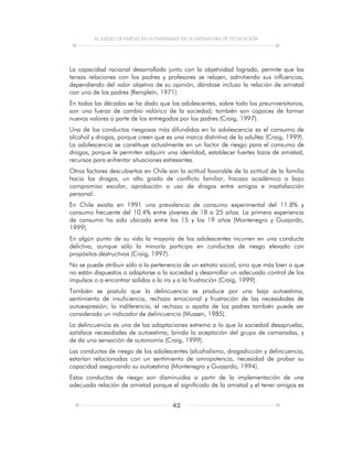 EL JUEGO DE PAPELES EN LA ENSEÑANZA DE LA ASIGNATURA DE TECNOLOGÍA
42
La capacidad racional desarrollada junto con la objetividad lograda, permite que las
tensas relaciones con los padres y profesores se relajen, admitiendo sus influencias,
dependiendo del valor objetivo de su opinión, dándose incluso la relación de amistad
con uno de los padres (Rempleín, 1971).
En todas las décadas se ha dado que los adolescentes, sobre todo los preuniversitarios,
son una fuerza de cambio valórico de la sociedad; también son capaces de formar
nuevos valores a parte de los entregados por los padres (Craig, 1997).
Una de las conductas riesgosas más difundidas en la adolescencia es el consumo de
alcohol y drogas, porque creen que es una marca distintiva de la adultez (Craig, 1999).
La adolescencia se constituye actualmente en un factor de riesgo para el consumo de
drogas, porque le permiten adquirir una identidad, establecer fuertes lazos de amistad,
recursos para enfrentar situaciones estresantes.
Otros factores descubiertos en Chile son la actitud favorable de la actitud de la familia
hacia las drogas, un alto grado de conflicto familiar, fracaso académico o bajo
compromiso escolar, aprobación o uso de drogas entre amigos e insatisfacción
personal.
En Chile existía en 1991 una prevalencia de consumo experimental del 11.8% y
consumo frecuente del 10.4% entre jóvenes de 18 a 25 años. La primera experiencia
de consumo ha sido ubicada entre los 15 y los 19 años (Montenegro y Guajardo,
1999).
En algún punto de su vida la mayoría de los adolescentes incurren en una conducta
delictiva, aunque sólo la minoría participa en conductas de riesgo elevado con
propósitos destructivos (Craig, 1997).
No se puede atribuir sólo a la pertenencia de un estrato social, sino que más bien a que
no están dispuestos a adaptarse a la sociedad y desarrollar un adecuado control de los
impulsos o a encontrar salidas a la ira y a la frustración (Craig, 1999).
También se postula que la delincuencia se produce por una baja autoestima,
sentimiento de insuficiencia, rechazo emocional y frustración de las necesidades de
autoexpresión; la indiferencia, el rechazo o apatía de los padres también puede ser
considerado un indicador de delincuencia (Mussen, 1985).
La delincuencia es una de las adaptaciones extrema a lo que la sociedad desaprueba,
satisface necesidades de autoestima, brinda la aceptación del grupo de camaradas, y
de da una sensación de autonomía (Craig, 1999).
Las conductas de riesgo de los adolescentes (alcoholismo, drogadicción y delincuencia,
estarían relacionadas con un sentimiento de omnipotencia, necesidad de probar su
capacidad asegurando su autoestima (Montenegro y Guajardo, 1994).
Estas conductas de riesgo son disminuidas a partir de la implementación de una
adecuada relación de amistad porque el significado de la amistad y el tener amigos es
 