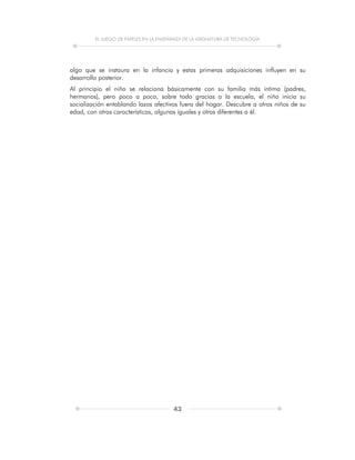 EL JUEGO DE PAPELES EN LA ENSEÑANZA DE LA ASIGNATURA DE TECNOLOGÍA
43
algo que se instaura en la infancia y estas primeras adquisiciones influyen en su
desarrollo posterior.
Al principio el niño se relaciona básicamente con su familia más intima (padres,
hermanos), pero poco a poco, sobre todo gracias a la escuela, el niño inicia su
socialización entablando lazos afectivos fuera del hogar. Descubre a otros niños de su
edad, con otras características, algunas iguales y otras diferentes a él.
 