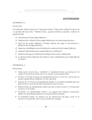 EL JUEGO DE PAPELES EN LA ENSEÑANZA DE LA ASIGNATURA DE TECNOLOGÍA
44
ACTIVIDADES
ACTIVIDAD No. 4
Instrucciones:
El coordinador dividirá el grupo en 7 equipos de trabajo. Cada equipo realizará la lectura de
un apartado del documento “Didáctica lúdica. Jugando también se aprende”, conforme al
siguiente listado:
a) Caracterización de los juegos didácticos
b) Objetivos de la utilización de los juegos didácticos en las instituciones educativas
c) Fases de los Juegos didácticos. Principios básicos que rigen la estructuración y
aplicación de los juegos didácticos
d) Exigencias metodológicas para la elaboración y aplicación de los juegos didácticos
e) Ventajas fundamentales de los Juegos Didácticos y clasificación
f) Influencia del juego en el desarrollo psicológico de los niños y adolescentes
g) La influencia de las relaciones de amistad en niños y adolescentes para el desarrollo de
su persona
ACTIVIDAD No. 5
Instrucciones:
 Cada equipo tomará nota y nombrarán un representante para que participe en el
análisis; en el centro del salón se forma un equipo con los representantes.
 Durante 15 minutos el equipo de representantes pone en común los puntos que sus
equipos representados consideraron lo más importante.
 Después de 15 minutos los representantes regresan a sus equipos originales para que
éstos les den su punto de vista de lo discutido, durante 5 minutos.
 Posteriormente, los representantes vuelven otra vez al centro, durante 15 minutos para
continuar con el análisis.
 Finalmente, los representantes vuelven a sus equipos para elaborar conclusiones;
detectar los aprendizajes logrados y en los que les falta profundizar.
 El coordinador realiza una plenaria con las aportaciones del grupo, anota en el
pizarrón una síntesis de lo visto y de lo que falta por investigar.
 