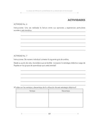 EL JUEGO DE PAPELES EN LA ENSEÑANZA DE LA ASIGNATURA DE TECNOLOGÍA
47
ACTIVIDADES
ACTIVIDAD No. 6
Instrucciones: Una vez realizada la lectura emita sus opiniones y experiencias particulares
acordes a esta temática.
ACTIVIDAD No. 7
Instrucciones: De manera individual contestar la siguiente guía de análisis.
Desde su punto de vista, ¿considera que es factible incorporar la estrategia didáctica Juego de
Papeles en los grupos de aprendizaje que usted atiende?
¿Cuáles son las ventajas y desventajas de la utilización de esta estrategia didáctica?
Ventajas Desventajas
 