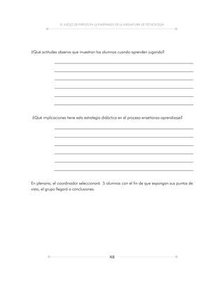 EL JUEGO DE PAPELES EN LA ENSEÑANZA DE LA ASIGNATURA DE TECNOLOGÍA
48
¿Qué actitudes observa que muestran los alumnos cuando aprenden jugando?
¿Qué implicaciones tiene esta estrategia didáctica en el proceso enseñanza-aprendizaje?
En plenaria, el coordinador seleccionará 5 alumnos con el fin de que expongan sus puntos de
vista, el grupo llegará a conclusiones.
 