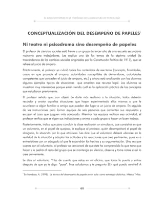 EL JUEGO DE PAPELES EN LA ENSEÑANZA DE LA ASIGNATURA DE TECNOLOGÍA
49
CONCEPTUALIZACIÓN DEL DESEMPEÑO DE PAPELES*
Ni teatro ni psicodrama sino desempeño de papeles
El profesor de ciencias sociales está frente a un grupo de tercer año de una escuela secundaria
nocturna para trabajadores. Les explica uno de los temas de la séptima unidad (la
trascendencia de los cambios sociales originados por la Constitución Política de 1917), que se
refiere al juicio de amparo.
Prácticamente, el profesor ya cubrió todos los contenidos de ese tema (concepto, finalidades,
casos en que procede el amparo, autoridades susceptibles de demandarse, autoridades
competentes que conceden el juicio de amparo, etc.) y ahora está analizando con los alumnos
algunos ejemplos típicos de situaciones que ameritan ese recurso legal. Los alumnos se
muestran muy interesados porque están viendo cuál es la aplicación práctica de los conceptos
que estudiaron previamente.
El profesor señala que, con objeto de darle más realismo a la situación, todos deberán
recordar y anotar aquellas situaciones que hayan experimentado ellos mismos o que le
ocurrieron a algún familiar o amigo que puedan dar lugar a un juicio de amparo. En seguida
da las instrucciones para formar equipos de seis personas que comenten sus respuestas y
escojan el caso que juzguen más adecuado. Mientras los equipos realizan esa actividad, el
profesor verifica que se sigan sus indicaciones y anima a cada grupo a hacer un buen trabajo.
Posteriormente, indica que para concluir la clase realizarán un simulacro, que consistirá en que
un voluntario, en el papel de quejoso, le explique al profesor, quién desempañará el papel de
abogado, la situación por lo que atraviesa. Les dice que el voluntario deberá ubicarse en la
realidad de la situación y adoptar las actitudes y las reacciones que crea pertinentes, pues va a
entrevistarse con un abogado al que le expondrán los hechos y su argumentación. Una vez que
cuenta con el voluntario, el profesor se cerciorará de que éste ha comprendido lo que tiene que
hacer y le pedirá al resto del grupo que se mantenga en silencio, observe y tome notas si así lo
cree conveniente.
Le dice al voluntario: “Haz de cuenta que estoy en mi oficina, que tocas la puerta y entras
después de que yo te diga: “pase”. Nos saludamos y te pregunto ¿En qué puedo servirle? A
*
En Mendoza, A. (1998). La técnica del desempeño de papeles en el aula: como estrategia didáctica. México Trillas.
 