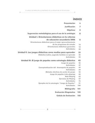EL JUEGO DE PAPELES EN LA ENSEÑANZA DE LA ASIGNATURA DE TECNOLOGÍA
5
ÍNDICE
Presentación
Justificación
Objetivos
Sugerencias metodológicas para el uso de la antología
Unidad I. Orientaciones didácticas en la reforma
de educación secundaria 2006
Orientaciones didácticas para el mejor aprovechamiento
de los programas de estudio
Orientaciones didácticas generales
Actividades
Unidad II. Los juegos didácticos como medios para aprender
Didáctica Lúdica, jugando también se aprende
Actividades
Unidad III. El juego de papeles como estrategia didáctica
Juego de papeles
Actividades
Conceptualización del desempeño de papeles
Actividades
Métodos efectivos de acción de grupo
Juego de papeles (role-playing)
Role-Playing
Ejercicios de Playing
Actividades
Ejemplos de la estrategia: “Juego de Papeles”
Actividades
Bibliografía
Evaluación Diagnóstica
Cédula de Evaluación
6
7
8
8
9
10
18
20
25
26
44
45
46
47
49
54
56
60
63
67
76
91
100
101
102
103
 
