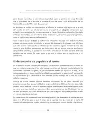 EL JUEGO DE PAPELES EN LA ENSEÑANZA DE LA ASIGNATURA DE TECNOLOGÍA
50
partir de este momento y la entrevista se desarrollará según se plantean las cosas. Recuerda
que lo que deseas de mí es saber si procede el juicio de aparo y cuál es la validez de los
hechos. ¿De acuerdo? Muy bien. ¡Empecemos!
La entrevista se realiza sin contratiempos: el alumno se muestra muy seguro de sí y muy
convencido, en tanto que el profesor asume el papel de un abogado comprensivo que
entiende, como es debido, los planteamientos de su cliente. Después se realiza el análisis de la
entrevista recurriendo a los comentarios de los observadores, del alumno y del propio profesor,
quien al final hace un resumen de la situación.
Todo ha salido a pedir de boca. El profesor está satisfecho y recuerda cuán árido le resultaba
enseñar este tema cuando no utilizaba la técnica del desempeño de papeles: ¡qué difícil era
que estos jóvenes y estos adultos se interesan por las cuestiones legales! También le viene a la
mente la serie de ideas equivocadas que tenía acerca de esa técnica antes de que lograra
comprenderla a fondo y, lo que es más importante, antes de que decidiera aplicarla. Entonces
pensaba que se trataba de hacer teatro y que era lo mismo que un psicodrama o un
sociodrama.
El desempeño de papeles y el teatro
En el teatro los actores conocen por anticipado sus respectivos parlamentos como la forma en
que van a relacionarse entre sí. Son ellos los que memorizan y le dan vida (mediante la voz, los
movimientos corporales, los gestos, etc.) a los diferentes papeles que figuran en la obra. De los
actores dependen, en buena medida, la calidad interpretativa de la pieza teatral, aun cuando
su espontaneidad y su creatividad se vean limitadas por los diálogos de la obra, los cuales
deberían respetarse.
Aunque es posible obtener algunas lecciones importantes de las obras teatrales que
presenciamos, es claro que su finalidad no es primordialmente didáctica. Por otro lado, todo
profesor está al tanto del cúmulo de experiencias y de aprendizajes que se puede lograr cuando
se monta una pieza teatral con alumnos, si bien es consciente, de las dificultades y de los
recursos que implica, así como del hecho de que, por lo regular, sólo puede participar en ella
un número reducido de alumnos.
En consecuencia, las representaciones teatrales y la técnica del desempeño de papeles son dos
cosas muy diferentes, pese a que el origen de la segunda tiene sus raíces en el teatro. El
creador del desempeño de papeles, el médico y psicoterapeuta rumano Jacobo Levy Moreno,
 