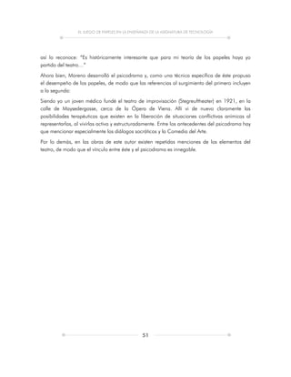 EL JUEGO DE PAPELES EN LA ENSEÑANZA DE LA ASIGNATURA DE TECNOLOGÍA
51
así lo reconoce: “Es históricamente interesante que para mi teoría de los papeles haya yo
partido del teatro…”
Ahora bien, Moreno desarrolló el psicodrama y, como una técnica específica de éste propuso
el desempeño de los papeles, de modo que las referencias al surgimiento del primero incluyen
a la segunda:
Siendo yo un joven médico fundé el teatro de improvisación (Stegreuftheater) en 1921, en la
calle de Maysedergasse, cerca de la Ópera de Viena. Allí vi de nuevo claramente las
posibilidades terapéuticas que existen en la liberación de situaciones conflictivas anímicas al
representarlas, al vivirlas activa y estructuradamente. Entre los antecedentes del psicodrama hay
que mencionar especialmente los diálogos socráticos y la Comedia del Arte.
Por lo demás, en las obras de este autor existen repetidas menciones de los elementos del
teatro, de modo que el vínculo entre éste y el psicodrama es innegable.
 