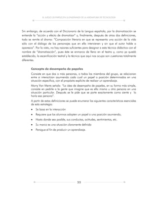 EL JUEGO DE PAPELES EN LA ENSEÑANZA DE LA ASIGNATURA DE TECNOLOGÍA
53
Sin embargo, de acuerdo con el Diccionario de la Lengua española, por la dramatización se
entiende la “acción y efecto de dramatizar” y, finalmente, después de otras dos definiciones,
todo se remite al drama: “Composición literaria en que se representa una acción de la vida
sólo con el diálogo de los personajes que en ella intervienen y sin que el autor hable o
aparezca”. Por lo visto, no hay razones suficientes para designar a esta técnica didáctica con el
nombre de “dramatización”, pues éste se enmarca de lleno en el teatro y, como ya quedó
establecido, la escenificación teatral y la técnica que aquí nos ocupa son cuestiones totalmente
diferentes.
Concepto de desempeño de papeles
Consiste en que dos o más personas, o todos los miembros del grupo, se relacionan
entre si interactúan asumiendo cada cual un papel o posición determinados en una
situación específica, con el propósito explícito de realizar un aprendizaje.
Morry Van Ments señala: “La idea de desempeño de papeles, en su forma más simple,
consiste en pedirle a la gente que imagine que es ella misma u otra persona en una
situación particular. Después se le pide que se porte exactamente como siente y lo
haría esa persona”.
A partir de estas definiciones se puede enumerar las siguientes características esenciales
de esta estrategia:
 Se basa en la interacción
 Requiere que los alumnos adopten un papel o una posición asumiendo,
 Hasta donde sea posible, sus conductas, actitudes, sentimientos, etc.
 Su marco es una situación claramente definida
 Persigue el fin de producir un aprendizaje.
 