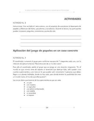 EL JUEGO DE PAPELES EN LA ENSEÑANZA DE LA ASIGNATURA DE TECNOLOGÍA
54
ACTIVIDADES
ACTIVIDAD No. 8
Instrucciones: Una vez leído el texto anterior, con el propósito de caracterizar el desempeño de
papeles y diferenciar del teatro, psicodrama y sociodrama. Durante la lectura, los participantes
pueden incorporar preguntas, comentarios y puntos de vista.
Aplicación del juego de papeles en un caso concreto
ACTIVIDAD No. 9
El coordinador numerará al grupo para conformar equipos de 7 integrantes cada uno, con la
intención de aplicar la técnica “Reconstrucción de un mundo nuevo”.
Para ello el coordinador pedirá al grupo que se ponga en una situación imaginaria: “En el
mundo en que vivimos viene de repente un terremoto que destruye todo; sólo quedan unos
cuantos supervivientes y una nave en la que pueden salir únicamente 4 personas que deben
llegar a un planeta habitable, donde no hay nada, pero donde tendrán la posibilidad de crear
un mundo nuevo, el mundo que ellos quieran”.
Los únicos datos que tenemos de los supervivientes es que son siete:
 un juez
 una maestra
 un agricultor
 una señora embarazada
 una vedette
 un sacerdote
 un esposo
 