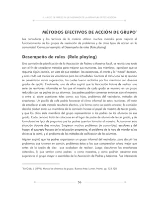 EL JUEGO DE PAPELES EN LA ENSEÑANZA DE LA ASIGNATURA DE TECNOLOGÍA
56
MÉTODOS EFECTIVOS DE ACCIÓN DE GRUPO*
Los consultores y los técnicos de la materia utilizan muchos métodos para mejorar el
funcionamiento de los grupos de resolución de problemas y de otros tipos de acción en la
comunidad. Como por ejemplo: el Desempeño de roles (Role playing)
Desempeño de roles (Role playing)
Una comisión de planificación de la Asociación de Padres y Maestros local, se reunió una tarde
con el fin de considerar métodos para mejorar sus reuniones. Los miembros opinaban que se
requería algún cambio, en vista de que estaban las asistencias, el interés y la “moral” decaían,
y eran cada vez menos los voluntarios para las actividades. Durante el transcurso de la reunión
se presentaron varias sugerencias, las cuales fueron recibidas por los miembros con diversos
grados de apatía. Finalmente, uno de ellos sugirió que la Asociación tratase de realizar una
serie de reuniones informales en las que el maestro de cada grado se reuniera en un grupo
reducido con los padres de sus alumnos. Los padres podrían conversar entonces con el maestro
o entre sí, sobre cuestiones tales como: sus hijos, problemas del vecindario, métodos de
enseñanza. Un pocillo de café podría favorecer el clima informal de estas reuniones. Al tratar
de establecer si este método resultaría efectivo, y la forma como se podría encarar, la comisión
decidió probar entre sus miembros de la comisión hiciese el papel de maestro de tercer grado,
y que los otros siete miembros del grupo representaran a los padres de los alumnos de ese
grado. Cada persona trató de colocarse en el lugar de padre de alumno de tercer grado, y de
formularse los tipos de preguntas que los padres querrían formular al maestro. Actuaron en esta
situación durante diez minutos. Surgieron muchos problemas de comunidad, escolares y del
hogar: el supuesto fracaso de la educación progresiva, el problema de la hora de mandar a los
chicos a la cama, y el problema de los métodos de calificación de los alumnos.
Alguien sugirió que los padres organizaran un grupo informal del vecindario, para discutir los
problemas que tuvieran en común; problemas éstos a los que comprendían ahora mejor que
antes de la sesión de diez que acababan de realizar. Luego discutieron las enseñanzas
obtenidas, lo que sentían como padres o como maestros, y cómo podrían presentar esta
sugerencia al grupo mayor o asamblea de la Asociación de Padres y Maestros. Fue interesante
*
En Gibb, J. (1996). Manual de dinámica de grupos. Buenos Aires: Lumen /Homé. pp. 123-128
 
