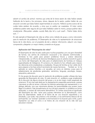 EL JUEGO DE PAPELES EN LA ENSEÑANZA DE LA ASIGNATURA DE TECNOLOGÍA
57
advertir el cambio de actitud: mientras que antes de la breve sesión de roles habían estado
hablando de la teoría y los principios, ahora, después de la sesión, podían hablar de una
situación concreta que todos habían experimentado en conjunto. Hallaron puntos acerca de los
cuales todos estaban de acuerdo, y otros que no podían ser aceptados. Al tratar ciertos
problemas podían estar seguros de que todos hablaban sobre lo mismo, porque podrían decir
simplemente: ¿Recuerdan ustedes cuando Betty dijo tal o cual cosa?... Podría haber dicho
que…”
En este ejemplo el Desempeño de roles se utiliza como método de grupo y como instrumento
para la resolución de problemas. El Desempeño de roles es la representación de situaciones
típicas de la vida diaria, con el propósito de dar y obtener información, adquirir una mayor
comprensión y despertar un mayor interés y conexión en el grupo.
Aplicación del “Desempeño de roles”
El Desempeño de roles ha sido usado para muchos propósitos y en una gran diversidad
de formas. Los centros de orientación vocacional y los asesores matrimoniales y
familiares lo han usado para prevenir problemas futuros y aclarar relaciones
interpersonales. La Oficina de Servicios Estratégicos puso en práctica durante la guerra
una forma del Desempeño de roles para el adiestramiento de hombres en trabajos
especializados de Inteligencia. El comercio y la industria lo han utilizado para mejorar
las relaciones entre empleadores y empleados. Grupos de familias se han valido de él
para preparar a los hijos ante el nacimiento de nuevos hermanos. También se lo ha
aplicado en centros infantiles y en escuelas; así como en distintos cursos para el
adiestramiento de estudiantes graduados: semántica, lenguaje, psicología, terapia,
psiquiatría y educación.
En los grupos de discusión para la resolución de problemas pueden utilizase dos tipos
generales de Desempeño de roles. En esta situación, el problema surge simplemente
de la discusión de alguna situación del grupo y no es de ningún modo preparado de
antemano. El otro tipo está dado por la representación preparada previamente: quienes
intervienen en ella se reúnen y discuten los distintos personajes que representarán ni un
diálogo definido, sino que meramente planean las personalidades que quieren hacer
llegar al auditorio. Este procedimiento es muy útil para presentar un problema en forma
abreviada, a manera de instrumento demostrativo. En ambas situaciones el significado
del Desempeño de roles –tanto para quienes intervienen en la demostración, como
para los observadores- reside en el hecho de ser una situación espontánea y no
estudiada, y por ende, más próxima a las actitudes y a los sentimientos básicos de los
participantes. Los “actores” aprenden a ensimismarse en la situación para vivirla, y para
representar sus roles al como si se tratara de una situación de la vida real que
estuvieran viviendo.
 