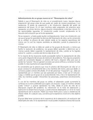 EL JUEGO DE PAPELES EN LA ENSEÑANZA DE LA ASIGNATURA DE TECNOLOGÍA
58
Adiestramiento de un grupo nuevo en el “Desempeño de roles”
Debido a que el Desempeño de roles es un procedimiento nuevo, requiere alguna
preparación del grupo antes de que pueda ser usado de manera provechosa, y sin
resistencias. El grado de preparación y de introducción depende del grado de
experiencia del grupo. En el caso miembros estén preparados de antemano para
representar, en primer término, alguna situación intrascendente o más bien cómica. En
las oportunidades siguientes, la introducción puede consistir simplemente en la
discusión de la situación que se ha de representar.
No es necesario –y hasta puede resultar contraproducente- hacer una introducción una
vez que el grupo ha aprendido las técnicas del Desempeño de roles y se ha convencido
de su utilidad. La eficacia de este método reside en los aspectos espontáneos del
mismo; por lo cual los mejores resultados se obtendrán cuando la preparación es
mínima.
El Desempeño de roles no debe ser usado en los grupos de discusión, a menos que
facilite la resolución de problemas. Los grupos deben aprender a determinar por sí
mismos cuándo deben suspender la representación de roles, cuándo se ha logrado
aclarar la cuestión, y cuándo esta técnica deja de ser útil.
En la mayoría de las situaciones resulta aconsejable realizar la representación de roles
como parte integrante del proceso de resolución de problemas. Para algunos propósitos
puede ser conveniente despejar un extremo del local y disponer sillas para que se
sienten los “actores”. Pero en general conviene usar pocos artificios y comenzar lo antes
posible: lo más importante es la espontaneidad.
Es conveniente que la persona que inicia la práctica del Desempeño de roles en un
grupo conozca lo suficientemente bien a los miembros del mismo, para que desde un
comienzo puedan evitarse dificultades. El rol del personaje “impopular”,v.gr., debe ser
representado por un miembro que sea apreciado por todos, o bien por el instructor.
Luego, a medida que el grupo se va acostumbrando más y más a la representación de
roles, los miembros pueden intercambiar los personajes, presentarse voluntariamente,
etc.
Si uno de los miembros del grupo se cohíbe, el adiestrador puede aumentarle la
confianza en sí mismo pidiéndole que sugiera una situación. Luego, el miembro retraído
puede “criticar” a quienes representan los roles, desde el punto de vista de su
descripción original del problema. Su intervención en la tarea de observación y
explicación lo atraerá hacia el grupo, y podrá entonces desempeñar un rol en la nueva
representación de la situación. Habrá que hacer frente poco a poco a resistencias de
diversa índole. En cualquier caso, conviene que la experiencia inicial se lo más objetiva
posible.
El grupo debe tener conciencia de la importancia de la observación y la evaluación del
Desempeño de roles. En la representación inicial pueden emplearse diversas técnicas de
 