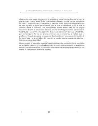 EL JUEGO DE PAPELES EN LA ENSEÑANZA DE LA ASIGNATURA DE TECNOLOGÍA
59
observación, que hagan intervenir en la situación a todos los miembros del grupo. Se
puede sugerir que un sector de los observadores observe a uno de los que representan
los roles, y que analice sus comentarios; o bien que varios miembros adopten el punto
de vista opuesto a aquél que sustentan (con el que se identifican o por el que se
inclinan) desde el comienzo. Los observadores pueden tomar nota de sus propias
reacciones durante el Desempeño de roles, en una tentativa por analizar las razones de
la conducta y los sentimientos aparentes de quienes representan los roles, esforzándose
por comprender a la vez sus propias motivaciones y emociones, a medida que se
producen. Cuando se vuelve a representar la situación con una nueva distribución de
los personajes – si se considera útil hacerlo- se pueden obtener nuevas perspectivas y
habrá una mayor objetividad.
Hemos tratado la aplicación y uso del desempeño de roles como método de resolución
de problemas, pero ha sido utilizado también de muchas otras maneras, en especial en
terapia. Las opiniones sobre su uso como instrumento de terapia pueden constituir una
lectura su comprensión de todo el proceso.
 