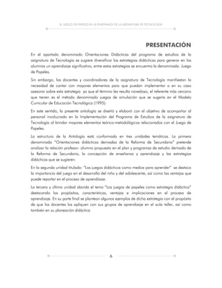 EL JUEGO DE PAPELES EN LA ENSEÑANZA DE LA ASIGNATURA DE TECNOLOGÍA
6
PRESENTACIÓN
En el apartado denominado Orientaciones Didácticas del programa de estudios de la
asignatura de Tecnología se sugiere diversificar las estrategias didácticas para generar en los
alumnos un aprendizaje significativo, entre estas estrategias se encuentra la denominada: Juego
de Papeles.
Sin embargo, los docentes y coordinadores de la asignatura de Tecnología manifiestan la
necesidad de contar con mayores elementos para que puedan implementar o en su caso
asesorar sobre esta estrategia ya que el término les resulta novedoso, el referente más cercano
que tienen es el método denominado juegos de simulación que se sugería en el Modelo
Curricular de Educación Tecnológica (1995).
En este sentido, la presente antología se diseñó y elaboró con el objetivo de acompañar al
personal involucrado en la Implementación del Programa de Estudios de la asignatura de
Tecnología al brindar mayores elementos teórico-metodológicos relacionados con el Juego de
Papeles.
La estructura de la Antología está conformada en tres unidades temáticas. La primera
denominada “Orientaciones didácticas derivadas de la Reforma de Secundaria” pretende
analizar la relación profesor- alumno propuesto en el plan y programas de estudio derivado de
la Reforma de Secundaria, la concepción de enseñanza y aprendizaje y las estrategias
didácticas que se sugieren.
En la segunda unidad titulada: “Los juegos didácticos como medios para aprender” se destaca
la importancia del juego en el desarrollo del niño y del adolescente, así como las ventajas que
puede reportar en el proceso de aprendizaje.
La tercera y última unidad aborda el tema “Los juegos de papeles como estrategia didáctica”
destacando los propósitos, características, ventajas e implicaciones en el proceso de
aprendizaje. En su parte final se plantean algunos ejemplos de dicha estrategia con el propósito
de que los docentes los apliquen con sus grupos de aprendizaje en el aula taller, así como
también en su planeación didáctica
 
