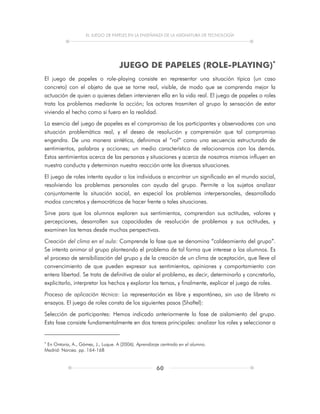 EL JUEGO DE PAPELES EN LA ENSEÑANZA DE LA ASIGNATURA DE TECNOLOGÍA
60
JUEGO DE PAPELES (ROLE-PLAYING)
El juego de papeles o role-playing consiste en representar una situación típica (un caso
concreto) con el objeto de que se torne real, visible, de modo que se comprenda mejor la
actuación de quien o quienes deben intervienen ella en la vida real. El juego de papeles o roles
trata los problemas mediante la acción; los actores trasmiten al grupo la sensación de estar
viviendo el hecho como si fuera en la realidad.
La esencia del juego de papeles es el compromiso de los participantes y observadores con una
situación problemática real, y el deseo de resolución y comprensión que tal compromiso
engendra. De una manera sintética, definimos el “rol” como una secuencia estructurada de
sentimientos, palabras y acciones; un medio característico de relacionarnos con los demás.
Estos sentimientos acerca de las personas y situaciones y acerca de nosotros mismos influyen en
nuestra conducta y determinan nuestra reacción ante las diversas situaciones.
El juego de roles intenta ayudar a los individuos a encontrar un significado en el mundo social,
resolviendo los problemas personales con ayuda del grupo. Permite a los sujetos analizar
conjuntamente la situación social, en especial los problemas interpersonales, desarrollado
modos concretos y democráticos de hacer frente a tales situaciones.
Sirve para que los alumnos exploren sus sentimientos, comprendan sus actitudes, valores y
percepciones, desarrollen sus capacidades de resolución de problemas y sus actitudes, y
examinen los temas desde muchas perspectivas.
Creación del clima en el aula: Comprende la fase que se denomina “caldeamiento del grupo”.
Se intenta animar al grupo planteando el problema de tal forma que interese a los alumnos. Es
el proceso de sensibilización del grupo y de la creación de un clima de aceptación, que lleve al
convencimiento de que pueden expresar sus sentimientos, opiniones y comportamiento con
entera libertad. Se trata de definitiva de aislar el problema, es decir, determinarlo y concretarlo,
explicitarlo, interpretar los hechos y explorar los temas, y finalmente, explicar el juego de roles.
Proceso de aplicación técnica: La representación es libre y espontánea, sin uso de libreto ni
ensayos. El juego de roles consta de los siguientes pasos (Shaftel):
Selección de participantes: Hemos indicado anteriormente la fase de aislamiento del grupo.
Esta fase consiste fundamentalmente en dos tareas principales: analizar los roles y seleccionar a

En Ontoria, A., Gómez, J., Luque. A (2006). Aprendizaje centrado en el alumno.
Madrid: Narcea. pp. 164-168
 