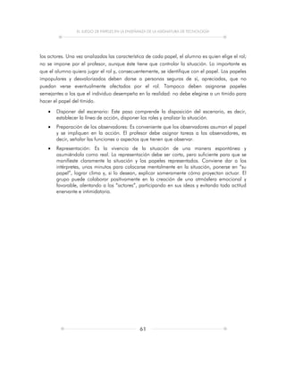 EL JUEGO DE PAPELES EN LA ENSEÑANZA DE LA ASIGNATURA DE TECNOLOGÍA
61
los actores. Una vez analizadas las característica de cada papel, el alumno es quien elige el rol;
no se impone por el profesor, aunque éste tiene que controlar la situación. Lo importante es
que el alumno quiera jugar el rol y, consecuentemente, se identifique con el papel. Los papeles
impopulares y desvalorizados deben darse a personas seguras de sí, apreciadas, que no
puedan verse eventualmente afectadas por el rol. Tampoco deben asignarse papeles
semejantes a los que el individuo desempeña en la realidad: no debe elegirse a un tímido para
hacer el papel del tímido.
 Disponer del escenario: Este paso comprende la disposición del escenario, es decir,
establecer la línea de acción, disponer los roles y analizar la situación.
 Preparación de los observadores: Es conveniente que los observadores asuman el papel
y se impliquen en la acción. El profesor debe asignar tareas a los observadores, es
decir, señalar las funciones o aspectos que tienen que observar.
 Representación: Es la vivencia de la situación de una manera espontánea y
asumiéndola como real. La representación debe ser corta, pero suficiente para que se
manifieste claramente la situación y los papeles representados. Conviene dar a los
intérpretes, unos minutos para colocarse mentalmente en la situación, ponerse en “su
papel”, lograr clima y, si lo desean, explicar someramente cómo proyectan actuar. El
grupo puede colaborar positivamente en la creación de una atmósfera emocional y
favorable, alentando a los “actores”, participando en sus ideas y evitando toda actitud
enervante e intimidatoria.
 