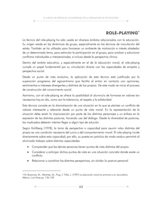 EL JUEGO DE PAPELES EN LA ENSEÑANZA DE LA ASIGNATURA DE TECNOLOGÍA
63
ROLE-PLAYING
La técnica del role-playing ha sido usada en diversos ámbitos relacionados con la educación.
Su origen reside en las dinámicas de grupo, especialmente en las técnicas de inoculación del
estrés. También se ha utilizado para favorecer un ambiente de motivación e interés alrededor
de un determinado tema, para estimular la participación en el grupo, para analizar y solucionar
conflictos individuales o interpersonales, e incluso desde la perspectiva clínica.
Dentro del ámbito educativo, y especialmente en el de la educación moral, el role-playing
cumple un papel fundamental por su vinculación directa con las capacidades de empatía y
perspectiva social.
Desde un punto de vista evolutivo, la aplicación de esta técnica está justificada por la
superación progresiva del egocentrismo que facilita el entrar en contacto con opiniones,
sentimientos e intereses divergentes y distintos de los propios. De este modo se inicia el proceso
de construcción del conocimiento social.
Asimismo, con el role-playing se ofrece la posibilidad al alumno/a de formarse en valores tan
necesarios hoy en día, como son la tolerancia, el respeto y la solidaridad.
Esta técnica consiste en la dramatización de una situación en la que se plantea un conflicto de
valores interesante y relevante desde un punto de vista moral. En la representación de la
situación debe existir la improvisación por parte de los distintos personajes y un énfasis en la
expresión de las distintas posturas, haciendo uso del diálogo. Desde la diversidad de posturas,
los implicados deberán intentar llegar a algún tipo de solución.
Según Kohlberg (1978), la toma de perspectiva o capacidad para asumir roles distintos del
propio es una condición necesaria del juicio y del comportamiento moral. El role-playing incide
directamente sobre esta capacidad; por ello, su puesta en práctica de modo asiduo permitirá al
alumnado trabajar sobre distintas capacidades:
 Comprender que las demás personas tienen puntos de vista distintos del propio.
 Considerar y anticipar dichos puntos de vista en una situación concreta donde existe un
conflicto.
 Relacionar y coordinar las distintas perspectivas, sin olvidar la postura personal.
 En Buxarrais, M., Martínez, M., Puig, J. Trilla, J. (1997) La educación moral en primaria y en secundaria.
México: Luis Vives pp. 136-140
 