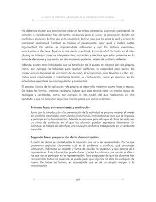 EL JUEGO DE PAPELES EN LA ENSEÑANZA DE LA ASIGNATURA DE TECNOLOGÍA
64
No debemos olvidar que esta técnica incide en las áreas: perceptiva, cognitiva y perceptual. Se
someten a consideración tres elementos necesarios para el juicio: la percepción directa del
conflicto o situación, ¿cómo veo yo la situación?, ¿cómo creo que los otros la ven? y ¿cómo la
interpretan realmente? También se trabaja el pensamiento: ¿por qué? y ¿sobre cuáles
argumentos? Por último, es imprescindible reflexionar y vivir los factores vivenciales,
emocionales o afectivos: ¿qué es lo que siento o sentiría?, ¿y los demás? Por tanto, en el role-
playing se trabajan aspectos interpersonales, racionales y afectivos que están presentes en la
toma de decisiones y que serán, en otro momento posterior, objeto de análisis y reflexión.
Además, existen otras habilidades que se benefician de la puesta en práctica del role-playing,
como, por ejemplo: la habilidad para resolver conflictos, la capacidad para asumir las
consecuencias derivadas de una toma de decisión, el compromiso para llevarlas a cabo, etc.
Todas estas capacidades o habilidades tendrán su continuación, como ya veremos, en las
actividades específicas de autorregulación y autocontrol.
El proceso clásico de la aplicación role-playing se desarrolla mediante cuatro fases o etapas.
De todas las formas, creemos necesario indicar que esta técnica tiene un amplio rango de
tipologías y variedades, como, por ejemplo, el role-model, del que hablaremos en otro
apartado, y que no necesitan seguir los mismos pasos que vamos a detallar.
Primera fase: entrenamiento y motivación
Junto con la introducción y la presentación de la actividad se procura mostrar el interés
del conflicto presentado, estimulando al alumno/a, motivándolo/a para que se implique
y participe en la dramatización. Además se requiere para ello que el clima del aula sea
un clima de confianza en el que los alumnos puedan expresarse libremente. En
definitiva: se tratará de identificar una situación conflictiva trabajándola en un ambiente
favorable.
Segunda fase: preparación de la dramatización
A partir de ahora se contextualiza la situación que va a ser representada. Por lo que
deberemos explicitar claramente cuál es el problema o conflicto, qué personajes
intervienen, indicando su carácter y forma de percibir la situación, y qué escena va a
representarse. Esta información puede darse a todos los alumnos por escrito o sólo a
los que van a participar en la representación. Para asegurarse de que los alumnos han
comprendido todos los aspectos, se puede pedir que algunos de ellos los expliquen de
nuevo. De todas las formas, es aconsejable que se dé un amplio margen a la
improvisación.
 
