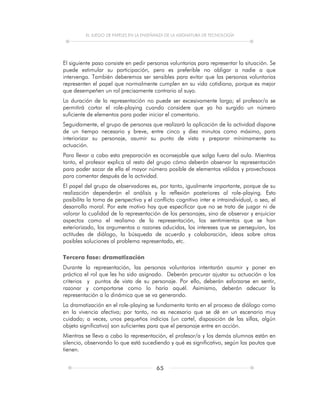 EL JUEGO DE PAPELES EN LA ENSEÑANZA DE LA ASIGNATURA DE TECNOLOGÍA
65
El siguiente paso consiste en pedir personas voluntarias para representar la situación. Se
puede estimular su participación, pero es preferible no obligar a nadie a que
intervenga. También deberemos ser sensibles para evitar que las personas voluntarias
representen el papel que normalmente cumplen en su vida cotidiana, porque es mejor
que desempeñen un rol precisamente contrario al suyo.
La duración de la representación no puede ser excesivamente larga; el profesor/a se
permitirá cortar el role-playing cuando considere que ya ha surgido un número
suficiente de elementos para poder iniciar el comentario.
Seguidamente, el grupo de personas que realizará la aplicación de la actividad dispone
de un tiempo necesario y breve, entre cinco y diez minutos como máximo, para
interiorizar su personaje, asumir su punto de vista y preparar mínimamente su
actuación.
Para llevar a cabo esta preparación es aconsejable que salga fuera del aula. Mientras
tanto, el profesor explica al resto del grupo cómo deberán observar la representación
para poder sacar de ella el mayor número posible de elementos válidos y provechosos
para comentar después de la actividad.
El papel del grupo de observadores es, por tanto, igualmente importante, porque de su
realización dependerán el análisis y la reflexión posteriores al role-playing. Esto
posibilita la toma de perspectiva y el conflicto cognitivo inter e intraindividual, o sea, el
desarrollo moral. Por este motivo hay que especificar que no se trata de juzgar ni de
valorar la cualidad de la representación de los personajes, sino de observar y enjuiciar
aspectos como el realismo de la representación, los sentimientos que se han
exteriorizado, los argumentos o razones aducidas, los intereses que se perseguían, las
actitudes de diálogo, la búsqueda de acuerdo y colaboración, ideas sobre otras
posibles soluciones al problema representado, etc.
Tercera fase: dramatización
Durante la representación, las personas voluntarias intentarán asumir y poner en
práctica el rol que les ha sido asignado. Deberán procurar ajustar su actuación a los
criterios y puntos de vista de su personaje. Por ello, deberán esforzarse en sentir,
razonar y comportarse como lo haría aquél. Asimismo, deberán adecuar la
representación a la dinámica que se va generando.
La dramatización en el role-playing se fundamenta tanto en el proceso de diálogo como
en la vivencia afectiva; por tanto, no es necesario que se dé en un escenario muy
cuidado; a veces, unos pequeños indicios (un cartel, disposición de las sillas, algún
objeto significativo) son suficientes para que el personaje entre en acción.
Mientras se lleva a cabo la representación, el profesor/a y los demás alumnos están en
silencio, observando lo que está sucediendo y qué es significativo, según las pautas que
tienen.
 