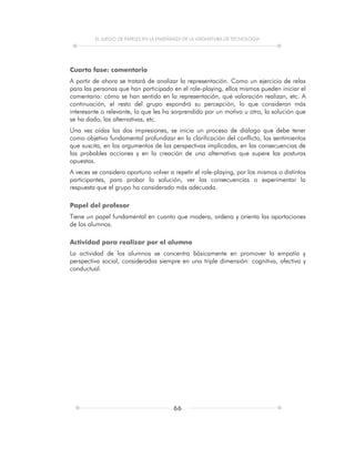 EL JUEGO DE PAPELES EN LA ENSEÑANZA DE LA ASIGNATURA DE TECNOLOGÍA
66
Cuarta fase: comentario
A partir de ahora se tratará de analizar la representación. Como un ejercicio de relax
para las personas que han participado en el role-playing, ellos mismos pueden iniciar el
comentario: cómo se han sentido en la representación, qué valoración realizan, etc. A
continuación, el resto del grupo expondrá su percepción, lo que consideran más
interesante o relevante, lo que les ha sorprendido por un motivo u otro, la solución que
se ha dado, las alternativas, etc.
Una vez oídas las dos impresiones, se inicia un proceso de diálogo que debe tener
como objetivo fundamental profundizar en la clarificación del conflicto, los sentimientos
que suscita, en los argumentos de las perspectivas implicadas, en las consecuencias de
las probables acciones y en la creación de una alternativa que supere las posturas
opuestas.
A veces se considera oportuno volver a repetir el role-playing, por los mismos o distintos
participantes, para probar la solución, ver las consecuencias o experimentar la
respuesta que el grupo ha considerado más adecuada.
Papel del profesor
Tiene un papel fundamental en cuanto que modera, ordena y orienta las aportaciones
de los alumnos.
Actividad para realizar por el alumno
La actividad de los alumnos se concentra básicamente en promover la empatía y
perspectiva social, consideradas siempre en una triple dimensión: cognitiva, afectiva y
conductual.
 