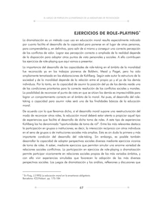 EL JUEGO DE PAPELES EN LA ENSEÑANZA DE LA ASIGNATURA DE TECNOLOGÍA
67
EJERCICIOS DE ROLE-PLAYING
La dramatización es un método cuyo uso en educación moral resulta especialmente indicado
por cuanto facilita el desarrollo de la capacidad para ponerse en el lugar de otras personas,
para comprenderlas y, en definitiva, para salir de sí mismo y conseguir una correcta percepción
de los conflictos de valor. Lograr esa percepción correcta o ampliada de la realidad depende
de la disposición para adoptar otros puntos de vista personales y sociales. A ello contribuyen
los ejercicios de role-playing que aquí vamos a presentar.
La importancia del desarrollo de las capacidades de role-taking en el ámbito de la moralidad
fue reconocida ya en los trabajos pioneros de Baldwin, Mead y Piaget, pero ha sido
ampliamente tematizada en las elaboraciones de Kohlberg. Según este autor la estructura de la
sociedad y de la moralidad depende de la relación entre el propio yo y el yo de los demás
individuos. Por lo tanto, en la capacidad de asumir la posición del yo de los demás reside una
de las condiciones prioritarias para la correcta resolución de los conflictos sociales y morales.
La posibilidad de reconocer el punto de vista en que se sitúan los demás es imprescindible para
lograr un comportamiento correcto en el ámbito de lo moral. Así pues, el desarrollo del role-
taking o capacidad para asumir roles será una de las finalidades básicas de la educación
moral.
De acuerdo con lo que llevamos dicho, si el desarrollo moral supone una reestructuración del
modo de reconocer otros roles, la educación moral deberá estar atenta a propiciar aquel tipo
de experiencias que facilita el desarrollo de dicha toma de roles. A este tipo de experiencias
Kohlberg las ha denominado “oportunidades de toma de rol”. Entre las más relevantes destaca
la participación en grupos o instituciones; es decir, la interacción recíproca con otros individuos
en el seno de grupos o de instituciones sociales más amplias. Esta es sin duda la primera y más
importante condición del desarrollo del role-taking. Sin embargo, es posible también
desarrollar la capacidad de adoptar perspectivas sociales diversas mediante ejercicios vicarios
de toma de roles. A saber, mediante ejercicios que permitan simular una enorme variedad de
relaciones sociales conflictivas. La participación en ejercicios de role-playing o dramatización
permite participar vicariamente en relaciones sociales propias de los más variados ámbitos, y
con ello vivir experiencias simuladas que favorecen la adopción de las más diversas
perspectivas sociales. Los juegos de dramatización y los análisis, reflexiones y discusiones que

En Puig, J (1995) La educación moral en la enseñanza obligatoria.
Barcelona: ICE/Holsori. pp. 175-184
 