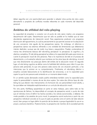 EL JUEGO DE PAPELES EN LA ENSEÑANZA DE LA ASIGNATURA DE TECNOLOGÍA
68
deben seguirlos son una oportunidad para aprender a adoptar otros puntos de vista y para
demostrarlo a propósito de conflictos morales relevantes en cada momento del desarrollo
personal.
Ámbitos de utilidad del role-playing
La capacidad de empatizar o conectar con el punto de vista ajeno implica una progresiva
descentración del sujeto. Descentración que tan sólo es posible en la medida que se viven
abundantes experiencias de interacción social. Esas experiencias producen una progresiva
disminución del egocentrismo, lo cual es precisamente lo que permite avanzar en la adquisición
de una conciencia más aguda de las perspectivas ajenas. Sin embargo, al referirnos a
perspectivas ajenas nos estamos refiriendo a una variedad de dimensiones que deberíamos
intentar deslindar, aunque sea de modo muy breve y esquemático. Pueden contemplarse al
menos tres dimensiones básicas del role-taking perceptual: la perceptual, la cognitiva y la
afectiva o empática. El role taking perceptual se refiere a la capacidad del sujeto para tomar en
cuenta la percepción visual de otra personas. Pese a la importancia de éste en el proceso de
descentración, y a la estrecha relación que mantiene con los otros tipos de role-taking, no es el
que más directamente nos preocupa dentro del ámbito de la educación moral. En segundo
lugar, el role taking cognitivo se define como la habilidad del individuo para inferir lo que otra
persona está pensando, lo que otra persona sabe acerca de una situación particular, o las
intenciones que le animan en su comportamiento. Finalmente, el role-taking afectivo o
empático consiste básicamente en la identificación de emociones, o en la capacidad para
captar lo que la otra persona está sintiendo en un momento determinado.
En un sentido quizás demasiado amplio podría entenderse también como la capacidad para
captar la personalidad o manera de ser de otros sujetos. Son estos dos últimos tipos de role-
taking los que afectan más intensamente a la formación de una personalidad moral adulta, y
los que deben ser trabajados explícitamente en un currículo de educación moral.
Por otra parte, Kolhlberg apoyándose en parte en estos trabajos, pero sobre todo en las
aportaciones de Selman, ha desarrollado el concepto de perspectiva social, o punto de vista
que el individuo toma al definir los hechos sociales y los valores sociomorales, o deberes. De
modo paralelo a los estadios de juicio moral, la perspectiva social evoluciona a partir de una
perspectiva individual concreta en la que el sujeto se percibe como el centro de toda relación
social, bien porque no logra definir la posición de los demás o porque lográndolo la usa en su
propio y exclusivo beneficio. Posteriormente, la perspectiva de miembro de la sociedad permite
 