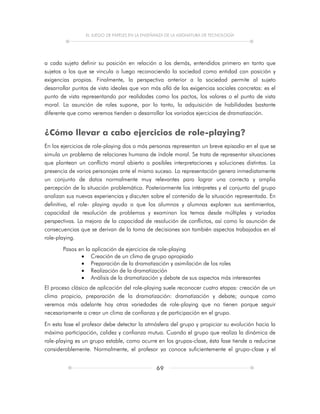 EL JUEGO DE PAPELES EN LA ENSEÑANZA DE LA ASIGNATURA DE TECNOLOGÍA
69
a cada sujeto definir su posición en relación a los demás, entendidos primero en tanto que
sujetos a los que se vincula o luego reconociendo la sociedad como entidad con posición y
exigencias propias. Finalmente, la perspectiva anterior a la sociedad permite al sujeto
desarrollar puntos de vista ideales que van más allá de las exigencias sociales concretas: es el
punto de vista representando por realidades como los pactos, los valores o el punto de vista
moral. La asunción de roles supone, por lo tanto, la adquisición de habilidades bastante
diferente que como veremos tienden a desarrollar los variados ejercicios de dramatización.
¿Cómo llevar a cabo ejercicios de role-playing?
En los ejercicios de role-playing dos o más personas representan un breve episodio en el que se
simula un problema de relaciones humana de índole moral. Se trata de representar situaciones
que plantean un conflicto moral abierto a posibles interpretaciones y soluciones distintas. La
presencia de varios personajes ante el mismo suceso. La representación genera inmediatamente
un conjunto de datos normalmente muy relevantes para lograr una correcta y amplia
percepción de la situación problemática. Posteriormente los intérpretes y el conjunto del grupo
analizan sus nuevas experiencias y discuten sobre el contenido de la situación representada. En
definitiva, el role- playing ayuda a que los alumnos y alumnas exploren sus sentimientos,
capacidad de resolución de problemas y examinan los temas desde múltiples y variadas
perspectivas. La mejora de la capacidad de resolución de conflictos, así como la asunción de
consecuencias que se derivan de la toma de decisiones son también aspectos trabajados en el
role-playing.
Pasos en la aplicación de ejercicios de role-playing
 Creación de un clima de grupo apropiado
 Preparación de la dramatización y asimilación de los roles
 Realización de la dramatización
 Análisis de la dramatización y debate de sus aspectos más interesantes
El proceso clásico de aplicación del role-playing suele reconocer cuatro etapas: creación de un
clima propicio, preparación de la dramatización: dramatización y debate; aunque como
veremos más adelante hay otras variedades de role-playing que no tienen porque seguir
necesariamente a crear un clima de confianza y de participación en el grupo.
En esta fase el profesor debe detectar la atmósfera del grupo y propiciar su evolución hacia la
máxima participación, calidez y confianza mutua. Cuando el grupo que realiza la dinámica de
role-playing es un grupo estable, como ocurre en los grupos-clase, ésta fase tiende a reducirse
considerablemente. Normalmente, el profesor ya conoce suficientemente el grupo-clase y el
 
