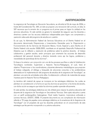 EL JUEGO DE PAPELES EN LA ENSEÑANZA DE LA ASIGNATURA DE TECNOLOGÍA
7
JUSTIFICACIÓN
La asignatura de Tecnología en Educación Secundaria, se oficializó el 26 de mayo de 2006, a
través del Considerando No. 384, en ésta se propone una renovación del currículo, en éste, la
SEP reconoce que la emisión de un programa es el primer paso en lograr la calidad en los
servicios educativos. En este sentido se genera la necesidad de asegurar que los docentes y
directivos cuenten con los recursos didácticos indispensables para lograr una comprensión y
operación adecuada del programa de estudios en cuestión.
Es así que, la Administración Federal de Servicios Educativos en el Distrito Federal en el
documento denominado Disposiciones y Lineamientos Generales para la Organización y
Funcionamiento de los Servicios de Educación Básica, Inicial, Especial y para Adultos en el
Distrito Federal ciclo escolar 2008-2009, manifiesta en el apartado Desarrollo Profesional de
Maestros que la reflexión y resolución de problemas sobre la práctica docente, el trabajo
colaborativo y gestión escolar, serán principios que orientarán las acciones de desarrollo
profesional del personal docente y directivo teniendo como eje los logros, problemas y
necesidades de aprendizaje de los alumnos” .
En base a lo anterior y en conjunción con uno de los procesos que lleva a cabo la Subdirección
Tecnológica nombrado: Supervisión y Asesoría Técnico-Pedagógica, el cual, tiene el
objetivo:“Proporcionar a los coordinadores y docentes elementos metodológicos que propicien
el trabajo colegiado, el diálogo y búsqueda de soluciones conjuntas a las problemáticas
detectadas en la implementación del programa de estudios de la asignatura de Tecnología”, se
plantean una serie de actividades entre ellas: la elaboración y difusión de materiales de apoyo
impresos para la Asesoría Técnico-Pedagógica.
La temática del material de apoyo se incorpora en las estrategias didácticas, las cuales se
plantean en consideración a la forma en que los alumnos se aproximan a los temas de estudio,
con dicha acción se asegura que todos los alumnos puedan aprender eficazmente.
En este sentido, las estrategias didácticas son de utilidad para mejorar la práctica educativa del
docente de la asignatura de Tecnología en Secundarias Técnicas. Este sujeto educativo cuenta
con un perfil profesiográfico heterogéneo: Nivel medio Superior, Licenciatura enfocada a
carreras técnicas. (DGEST, 2008). El presente documento es una compilación de información
referida a “El juego de papeles como estrategia didáctica en la enseñanza de la Asignatura de
Tecnología” con el propósito de que los docentes profundicen en el conocimiento de esta
estrategia que les permita incorporarla a su práctica educativa.
 